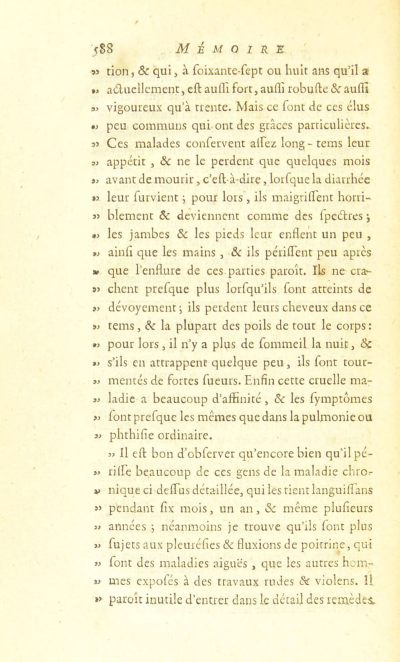 ■/88 Mémoire w tion, & qui, à foixante-fept ou huit ans qu’il a »» aducllcment, eft aufll fort, aufli robufte aufll 3> vigoureux qu’à trente. Mais ce font de ces élus •} peu communs qui ont des grâces particulières. Ces malades confervent alfez long-tems leur 3} appétit , & ne le perdent que quelques mois 33 avant de mourir, c’eft-à-dire, lorfque la diarrhée »3 leur furvient i pour lors, ils maigrilTent horri- « blement & deviennent comme des Ipeélres j 0> les jambes & les pieds leur enflent un peu , w ainfi que les mains , •& ils périflent peu apres 30 que l’enflure de ces parties paroît. Ils ne crar- 9> client prefque plus lorfqu’ils font atteints de ») dévoyement-, ils perdent leurs cheveux dans ce tems, & la plupart des poils de tout le corps : pour lors, il n’y a plus de fommeil la nuit, Sc 3> s’ils en attrappent quelque peu, ils font tour- 3) mentés de fortes fueurs. Enfin cette cruelle ma- 3) ladic a beaucoup d’affinité, & les fymptômes >3 font prefque les mêmes que dans la pulmonie ou 31 phthifie ordinaire. 33 11 efl: bon d’obferver qu’encore bien qu’il pé- »3 rilfe beaucoup de ces gens de la maladie chror V nique ci delTus détaillée, qui les rient languiflans »’ pendant fix mois, un an, même plufieurs 33 années •, néanmoins je trouve qu’ils font plus >3 fujets aux pleuréfies & fluxions de poitrine, qui >3 font des maladies aiguës , que les autres hom- 31 mes expofés à des travaux rudes & violens. Il »> paroît inutile d’entrer dans le détail des remèdes.