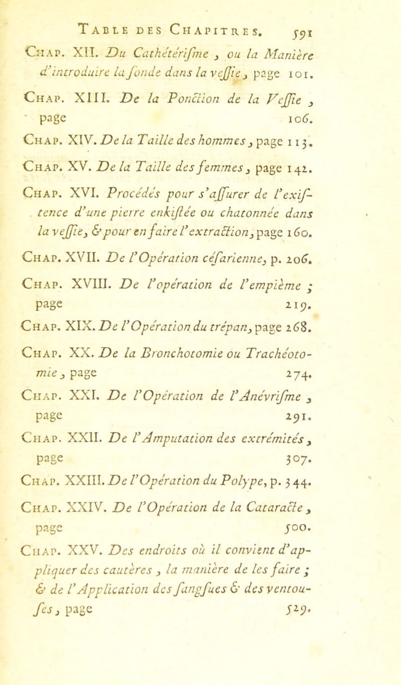 Table des Chapitres. jcji CîiAP. XII. Du Caihétérifme j ou la Manière d’introduire la fonde dans la vejjie j page lor. Chap. XIII. De la Ponction de la Vejfie ^ • page 106. Chap. XIV. Delà Taille des hommes ^ page 113. Chap. XV. Delà Taille des femmes ^ page 142. Chap. XVI. Procédés pour s’ajfurer de l’exif- tence d'une pierre enkifiée ou chatonnée dans la vefïe^ & pour en faire V extraction ^ page 1 Go. Chap. XVII. De l'Opération céfarienne^ p. zoG, Chap. XVIII. De Vopération de Vempième ; page 219. Chap. XIX. De VOpération du trépan^ page 268. Chap. XX. la Bronchotomie ou Trachéoto- mie 274, Chap. XXI. De VOpération de VAnévrifme j page 291. Chap. XXII. De l^ Amputation des extrémités y page 307. Chap. XXIII. De VOpération du Polype, p. 3 44. Chap. XXIV. De l’Opération de la Cataracte y page 400. Chap. XXV. Des endroits ou il convient d’ap- pliquer des cautères 3 la manière de les faire ; & de l’Application des fangfues 6’ desventou- fesy page 5^9’