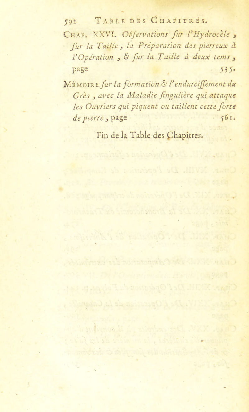 Chap. XXVI. Qhjervations fur L'Hydrocèle i fur U Taille J la Préparation des pierreux à VOpération , & fur la Taille à deux tems > page ^ 53 J. Mémoire fur la formation 6’ l’endurciffement du Grès 3 avec la Maladie fngulière qui attaque les Ouvriers qui piquent ou taillent cette forte de pierre 3 56 li Fin de la Table des Cl^apitrcs.