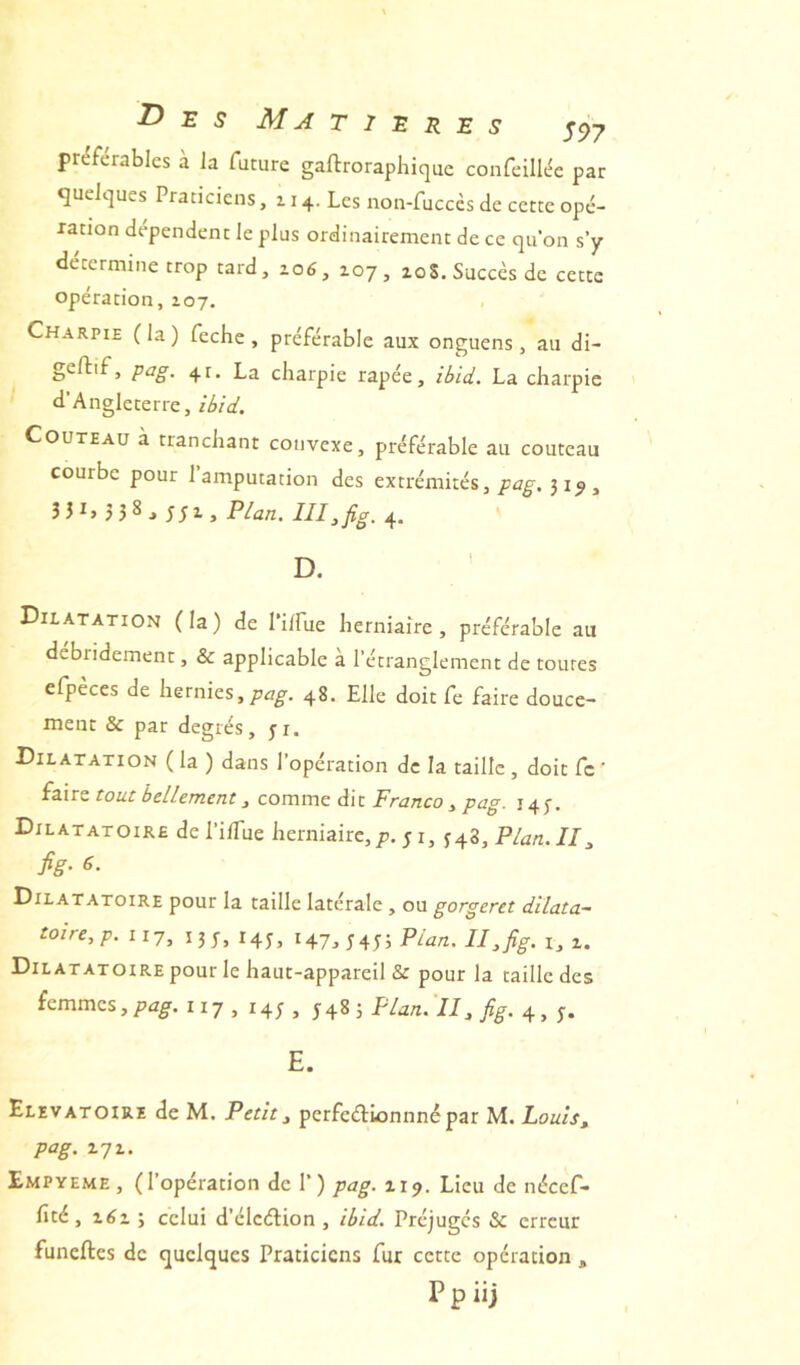 Des Ma t i e r e s s97 préférables à la future gaftrorapliique confeillt^c par cjuelcjues Praticiens ,114. Les non-fuccès de cette opé- ration dépendent le plus ordinairement de ce qu’on s’y détermine trop tard, zo6, 107, loS. Succès de cette opération, 107. Charpie (la) fechc , préférable aux onguens, au di- geftif, pag. 4t. La charpie râpée, ibid. La charpie d’Angleterre, ibid. Couteau à tranchant convexe, préférable au couteau courbe pour l’amputation des extrémités,31^, 3 31, 3 5 8 3 ;; 1, Plan. III, fig. 4. ' D. Dilatation (la) de l’i/fue herniaire, préférable au debridement, & applicable a l’étranglement de toutes efpeces de hernies, 48. Elle doit fe faire douce- ment & par degrés, yi. Dilatation ( la ) dans l’opération de la taille, doit fc ' (s-iTZ tout bellement, covnïxiz â.\t Franco , pag. 14 f. Dilatatoire dePilTue herniaire,p. j i, ^4^,Plan.II, fig. 6. Dilatatoire pour la taille latérale , ou gorgeret dïlata- toire,p. iij, 135-, 14^, 14.J, $4y, Plan. II,fig. i, i. Dilatatoire pour le haut-appareil & pour la taille des femmes,117 , 14; , sP^^ti. ll, fig. 4, y. E. Elevatoire de M. Petit, perfeélionnnépar M. Louis, pag. 171. Empyeme , (l’opération de 1’) pag. 119. Lieu de nécef* fité, x6i 3 celui d’éleélion , ibid. Préjugés & erreur funeftes de quelques Praticiens fur cette opération ,