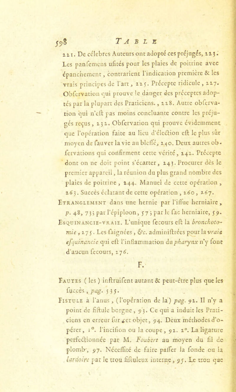 ^5>S T A B L Z 111. De célèbres Auteurs ont adopté ces préjugés, ilj. Les panfemens ufités pour les plaies de poitrine avec épanchement, contrarient l'indication première & les vrais principes de l'art, 115. Précepte ridicule, 117. Obfervation qui prouve 'e danger des préceptes adop- tés par la plupart des Praticiens. ,118. Autre obfcrva- tion c]ui n’cfl; pas moins concluante contre les préju- gés reçus, 151. Obfervation qui prouve évidemment que l’opération faite au lieu d'élcébion eft le plus sur moyen de fauver la vie au blcffé, 1.^0. Deux autres ob- fervations qui confirment cette vérité, 141. Précepte dont on ne doit point s’écarter, 14}. Procurer dès le premier appareil, la réunion du plus grand nombre des plaies de poitrine , 144. Manuel de cette opération , 163. Succès éclatant de cette opération , 2.60 , 3.6-j. Etranglement dans une hernie par l’illue herniaire, p. 48, 75; par l’épiploon, 57 5 par le fac herniaire, y9. EsquiNANciE-VR AIE. L’uniquc fecours efl la bronckoto~ mie ,175. Les faignées , &c. adminiftrées pour lavr^z/e efquinancie qui eft l’inflammation du pharynx n’y font d'aucun fecours, 176. F. Fautes ( les ) inftruifent autant & peut-être plus que les fuccès, 5 35. Fistule à l’anus, (l’opération de la) pag. 91. Il n’y a point de fiftule borgne , 93. Ce qui a induit les Prati- ciens en erreur fur 4ct objet, 94. Deux méthodes d’o- pérer, 1°. l’incifion ou la coupe, 92. 2°. La ligature perfectionnée par M. Foubert au moyen du fil de plomlr, 97. Néceflité de faire paffer la fonde ou la Ifirdoire par le trou fifiuleux interne, 9;. Le trou qae