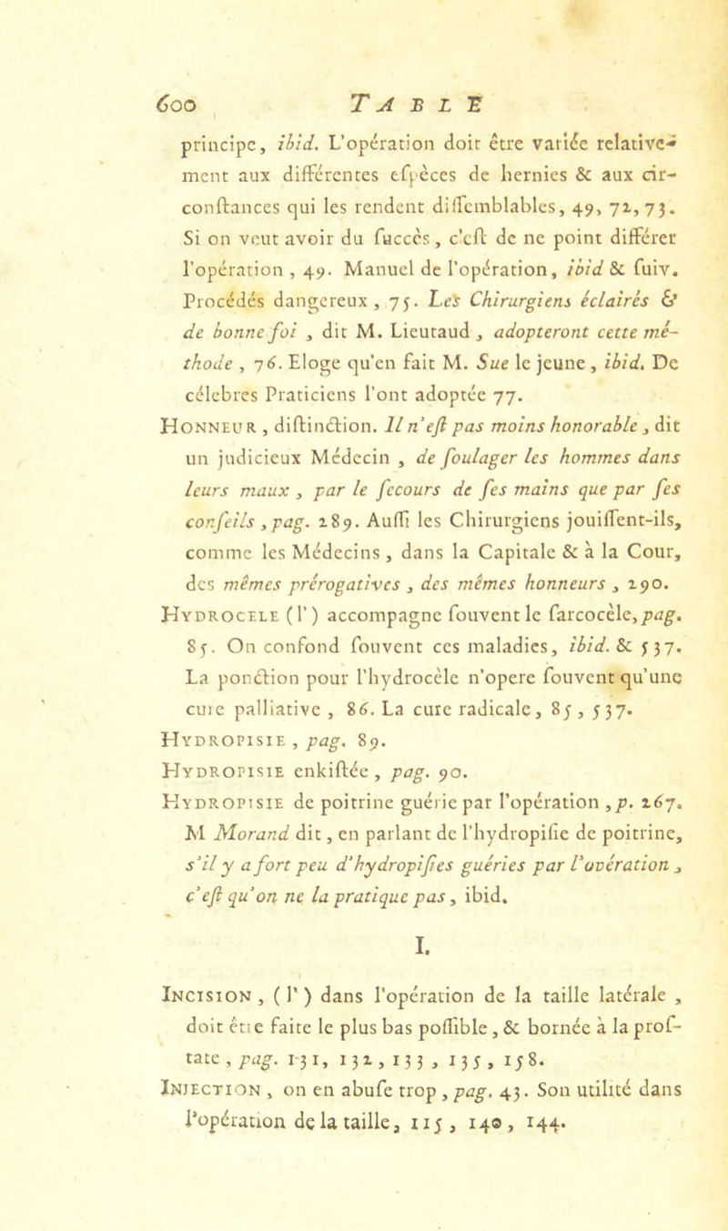 principe, ibid. L’opération doit être variée relative*» ment aux différentes tfpèces de hernies & aux cir- conftances qui les rendent diffcmblables, 49, 71, 73. Si on veut avoir du facccs, c’eff de ne point différer l’opération , 49. Manuel de l’opération, ibid & fuiv. Procédés dangereux, 75. Lcÿ Chirurgiens éclairés & de bonne foi , dit M. Lieutaud , adopteront cette mé- thode , 76. Eloge qu’en fait M. Sue le jeune , ibid. De célèbres Praticiens l’ont adoptée 77. H ONNEUR , diftinélion. lin ef pas moins honorable , è\t un judicieux Médecin , de foulager les hommes dans leurs maux , par le fecours de fes mains que par fes confeils ,pag. 189. Auffi les Chirurgiens jouiffent-ils, comme les Médecins, dans la Capitale & à la Cour, des mêmes prérogatives , des mêmes honneurs , 190. Hydrocele (T) accompagne fouventlc farcocèle,/)^^. 83. On confond fouvent ces maladies, ibid. Sc 337. La ponélion pour l’hydrocèle n’opere fouvent qu’une cuie palliative , 86. La cure radicale, 8j , 537. Hydropisie , pag, 89. Hydropisie enkiftée , pag. 90. Hydropisie de poitrine guérie par l’opération ,/j. 167, M Morand dit, en parlant de l’hydropifie de poitrine, s'il y a fort peu d'hydropif es guéries par V ovération , c ef qu'on ne la pratique pas y ibid. I. Incision, (P) dans l’opération de la taille latérale , doit étie faite le plus bas poffible, & bornée à la prof- tate , pag. 1-31, 131,133, 135 , i;8. Injection , on en abufe trop , pag, 43. Son utilité dans l’opération de la taille, 115, 14® > 144*