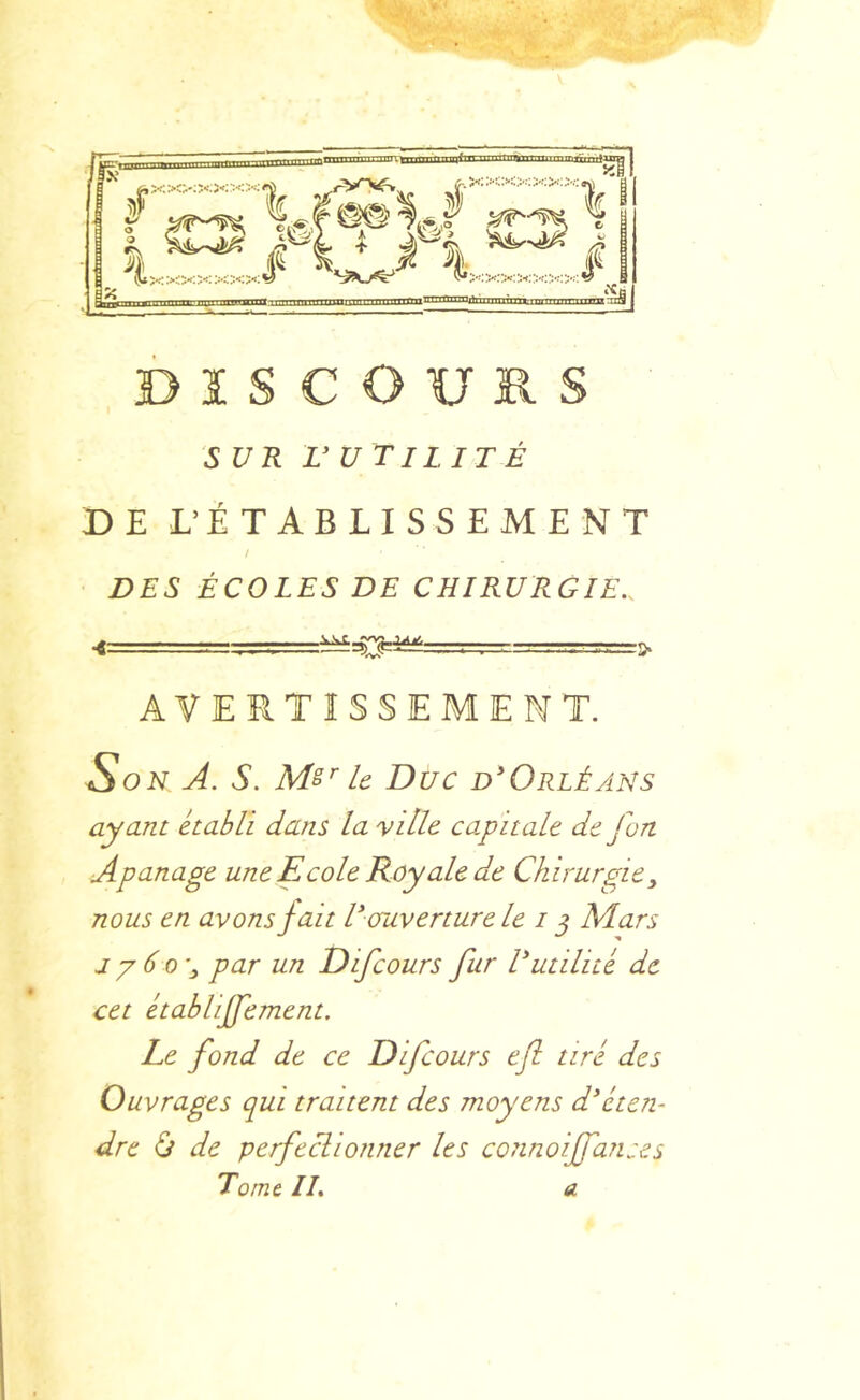 SUR VU TILITÉ DE L’ÉTABLISSEMENT / DES ÉCOLES DE CHIRURGIE.. AVERTISSEMENT. Son A. S. Ms'' le Duc d*Orléans ayant établi dans la yille capitale de J on Apanage une Ecole Roy ale de Chirurgie, nous en avons fait V ouverture le i j Mars jy6o'y par un Difcours fur Vutilité de cet établiffement. Le fond de ce Difcours efl tiré des Ouvrages qui traitent des moyens d'éten- dre Ù de perfeclionner les connoiffances Tome II, a.