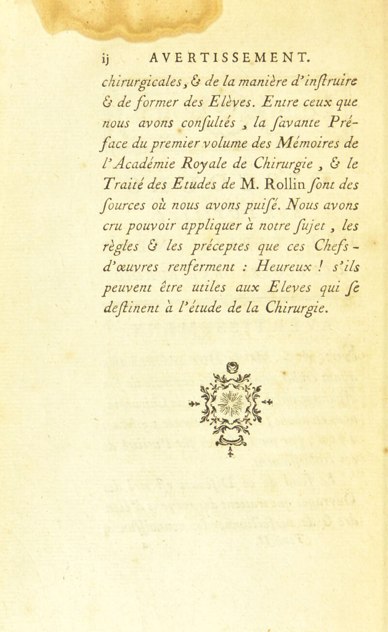 ■ ij AVERTISSEMENT. chirurgicales y ù de la manière ddnjîruirs & de former des Elèves. Entre ceux que nous avons confultés ^ la favante Pré- face du premier volume des Mémoires de l'Académie Royale de Chirurgie , ù le Traité des Etudes de M. Rollin font des fources ou nous avons puifé. Nous avons cru pouvoir appliquer a notre fujet, les règles Ù les préceptes que ces Chefs - d'œuvres renferment : Heureux ! s'ils peuvent être utiles aux Eleves qui fe dejlinent a l'étude de la Chirurgie.