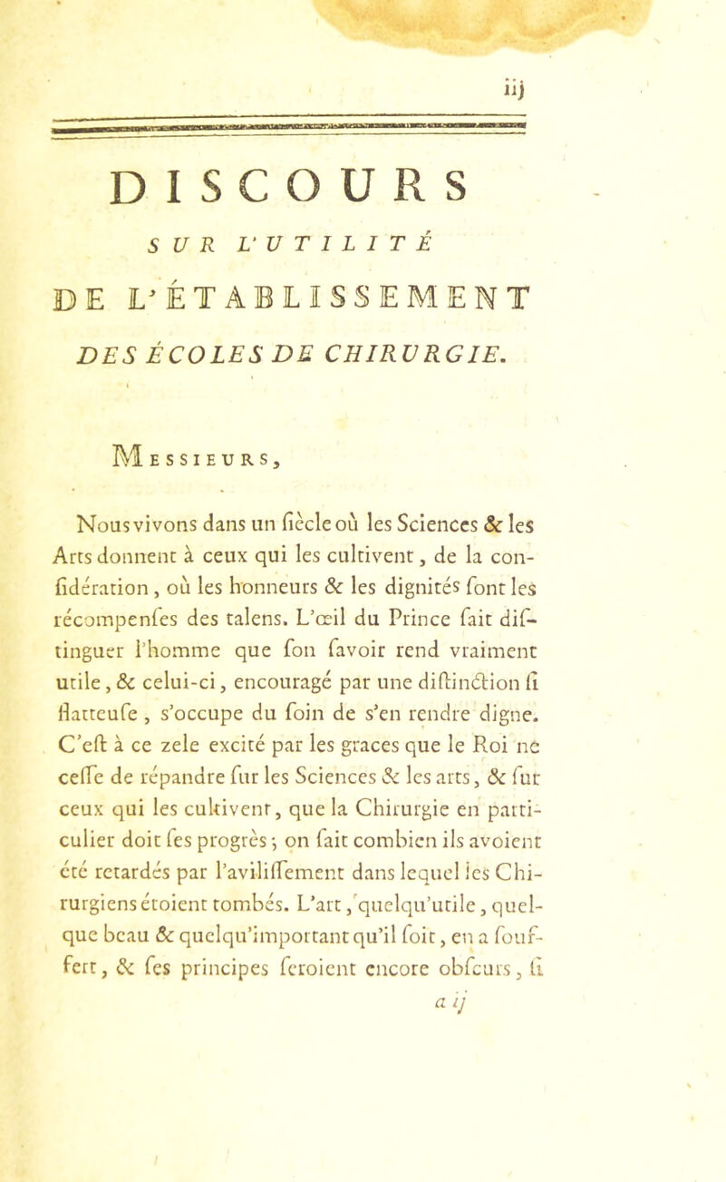 SUR U UTILITÉ DE L^ÊTABLISSEMENT DES ÉCOLES DE CHIRURGIE, I I\1 ESSIEURS, Nous vivons dans un ficelé où les Sciences & les Arts donnent à ceux qui les cultivent, de la con- fidération , où les honneurs & les dignités font les lécompenles des talens. L’œil du Prince fait difi- tinguer l’homme que fon favoir rend vraiment utile, & celui-ci, encouragé par une diflindion fi fiatteufe , s’occupe du foin de s’en rendre digne. C’efi: à ce zele excité par les grâces que le Roi ne cefTe de répandre fur les Sciences S<. les arts, & fur ceux qui les cultivent, que la Chirurgie en parti- culier doit fes progrès •, on fait combien ils avoient été retardés par l’avilifiement dans lequel les Chi- rurgiens éroient tombés. L’art ,'quelqu’utile, quel- que beau &c quclqu’important qu’il foit, en a fouf- fert, & fies principes feroient encore obfcurs, fi aij