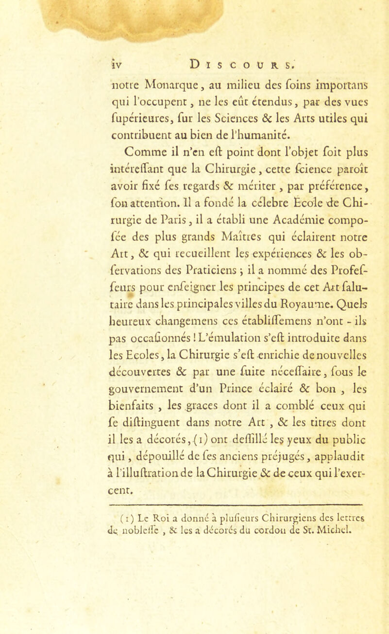 ‘>f .c iv D I s c O U R s. notre Monarque, au milieu des foins importans qui l’occupent, ne les eût étendus, pat des vues fupcricuies, fur les Sciences & les Arts utiles qui contribuent au bien de l’humanité. Comme il n’en efl: point dont l’objet foit plus intérelfant que la Chirurgie , cette Icience paroît avoir fixé Tes regards & mériter , par préférence, fon attention. 11 a fondé la célébré Ecole de Chi- rurgie de Paris, il a établi une Académie compo- fce des plus grands Maîtres qui éclairent notre Art, & qui recueillent les expériences & les ob- fervations des Praticiens •, il a nommé des Profef- feui^s pour enfeigner les principes de cet Art falu- tairc dans les principales villes du Royaume. Quels heureux changemens ces établilTemens n’ont - ils pas occaûonnés ! L’émulation s’eft introduite dans les Ecoles, la C hirurgie s’eft enrichie de nouvelles découvertes ôc par une fuite néceftaire, fous le gouvernement d’un Prince éclairé & bon , les bienfaits , les grâces dont il a comblé ceux qui fe diftinguent dans notre Art , & les titres dont il les a décorés, (i) ont defiillé le§ yeux du public qui, dépouillé de fes anciens préjugés, applaudit à l’illuftrationde la Chirurgie & de ceux qui l’exer- cent. (i) Le Roi a donné à plufieurs Chirurgiens des letrres de noblellc , fie les a décorés du cordon de Sr. Michel.