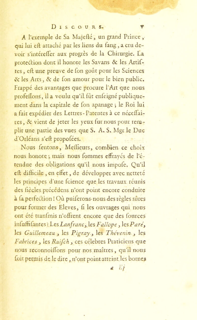 . « Discours. T A l’exemple de Sa Majeftc, un grand Prince, qui lui eft attaché par les liens du fang, a cru de- voir s’intérelTer aux progrès de la Chirurgie. La protection donc il honore les Savans & les Artif- tes, efl: une preuve de Ton goût pour les Sciences tS: les Arts, & de fon amour pour le bien public, frappé des avantages que procure l’Art que nous profelîons, il a voulu qu’il fût enfeigné publique- ment dans la capitale de fon apanage ; le Roi lui a fait expédier des Lettres-Patentes à ce néceffai- res, Sc vient de jeter les yeux fur nous pour rem- plir une partie des vues que S. A. S. Mgr le Duc d’Orléans s’eft propofées. Nous Tentons, Meilleurs, combien ce choix nous honore •> mais nous Tommes effrayés de l’é- tendue des obligations qu’il nous impoTe. Qu’il efl; difHcile , en effet, de développer avec netteté les principes d’une Tcience que les travaux réunis des fiècles précédens n’ont point encore conduite à Ta perfection ! Où pulTerons-nous des règles sûres pour former des Elevés, Ti les ouvrages qui nous ont été tranTmis n’offrent encore que des Tources inluftîTantes? LesZûAî/riZ/rCj.les Fallope ^ les Pitre, les GuïlUmcau. les Pïgray ^ les Thévenin , les Fabrices i les Ruifeh y cts célébrés Praticiens que nous reconnoiffons pour nos maîtres, qu’il nous Toit permis de le dire, n’ont point atteint, les borne?