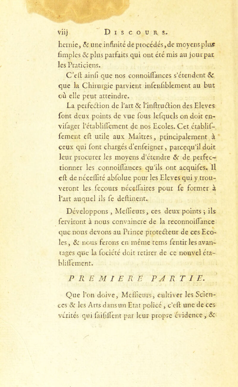 hernie, 8c une infinité de procédés,de moyens pins fimples & plus parfaits qui ont été mis au jour pat les Praticiens. C’ed ainfi que nos connoilTances s’étendent & que la Chirurgie parvient infenfiblement au but où elle peut atteindre. La perfection de l’art 8c l’inftruétlon des Eleves font deux points de vue fous lefquels on doit en- vifager l’établifl'ement de nos Ecoles. Cet établif- fement cft utile aux Maîtres, ptincipalement à ceux qui font chargés d’enfeigner, pareequ’il doit leur procurer les moyens d’étendre &c de perfec-» tionner les connoilTances qu’ils ont acquifes. Il eft de nécelîîté abfolue pour les Eleves qui y trou- veront les fecours nécelfaires pour fe former à l’art auquel ils fe deftinent. Développons, MelEeurs, ces deux points j ils ferviront à nous convaincre de la reconnoilTance que nous devons au Prince proteCteur de ces Eco- les, & nous ferons en meme rems fentir les avan- tages que la fociété doit retirer de ce nouvel éta- blilTement. PREMIERE PARTIE, Que Ton doive, Meflictirs, cultiver les Scien- ces & les Arts dans un Etat policé , c’eft une de ces vérités qui faifilTent par leur propre évidence , &■-