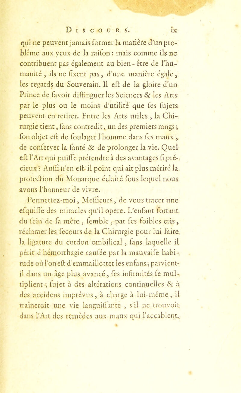 qui ne peuvent jamais former la matière d’un pro- blème aux yeux de la raifon : mais comme ils ne contribuent pas également au bien-être de riiu- maniré , ils ne fixent pas, d’une manière égale, les regards du Souverain. Il eft de la gloire d’un Prince de favoir diftinguer les Sciences & les Arts par le plus ou le moins d’utilité que fes fujets peuvent en retirer. Entre les Arts utiles , la Chi- rurgie tient, fans contredit, un des premiers rangs y Ton objet efi: de foulager l’homme dans fes maux , de conferver la fanté ùk de prolonger la vie. Quel eft l’Art qui puilfe prétendre à des avantages fi pré- cieux ; Aulli n’en eftril point qui ait plus mérité la proteétion du Monarque éclairé fous lequel nous avons l’honneur de vivre. Permettez-moi, Meffieurs, de vous tracer une efquifte des miracles qu’il opéré. L’enfant fortant du fein de fa mère , femble, par fes foibles cris, réclamer les fecours de la Chirurgie pour lui faire la ligature du cordon ombilical , fans laquelle il périr d’hémorrhagie caufée par la mauvaife habi- tude où l’on eft d’emmaillottcr les enfansi parvient- il dans un âge plus avancé, fes infirmités fe mul- tiplient ; fujet à des altérations continuelles & à des accidens imprévus, à charge à lui-même, il traîneroit une vie languifiantc , s’il ne trouvoit dans l’Art des temèdes aux maux qui l’accablcnt.