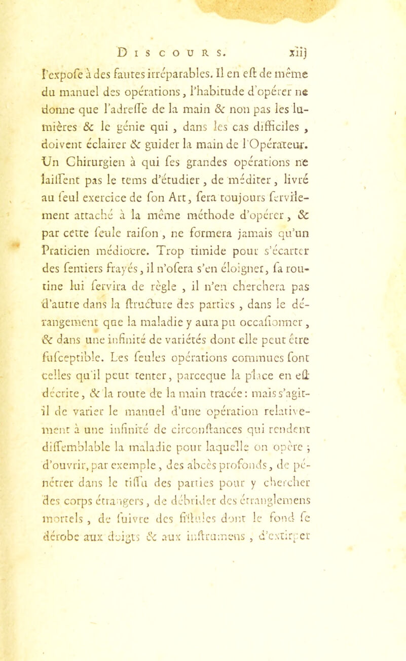 Dis cours. xiij l'cxpofe à des fautes irréparables. Il en eft de même du manuel des operations, l’habitude d’opérer ne donne que l’adreflé de la main & non pas les lu- mières & le génie qui , dans les cas difficiles , doivent éclairer & guider la main de l’Opérateur. Un Chirurgien à qui fes grandes opérations ne lailfent pas le tems d’étudier, de méditer, livré au leul exercice de Ton Art, fera toujours fcrvile- ment attaché à la luême méthode d’opérer, Sc par cette leule raifon , ne formera jamais qu’un Praticien médiocre. Trop timide pour s’écarter des fentiers frayés, il n’ofera s’en éloigner, la rou- tine lui fervira de règle , il n’en cherchera pas d’autre dans la ftructure des parties , dans le dé- rangeraent que la maladie y aura pu occalionncr, & dans une infinité de variétés dont elle peut être fulceptible. Les feules opérations commues font celles qu'il peut tenter, parccque la plice en eû décrite, Sc la route de la main tracée: maiss’agit- il de varier le manuel d’une opération rclati\ e- ment à une infinité de circcndances qui rendent dilfemblable la maladie pour laquelle on opère ; d’ouvrir, par exemple , des abcès profonds, de pé- nétrer dans le tifiii des parties pour y chercher des corps étra^igcrs, de débrider des érranglcmens mortels , de (uivre des h'dulcs dont le fond fe dérobe aux doigts Sc aux iindrumens , d’cxtircet