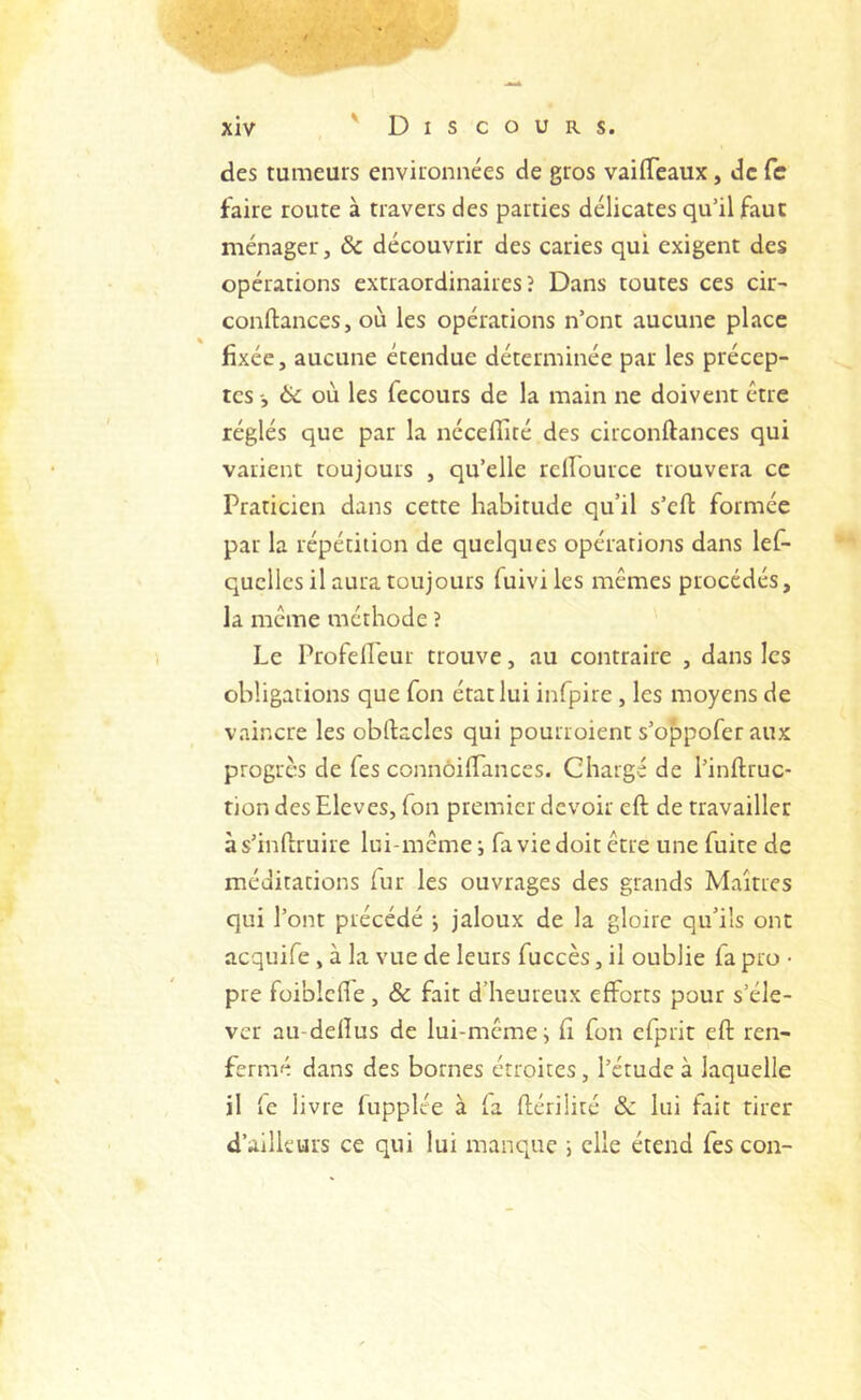 des tumeurs environnées de gros vailTeaux, de fc faire route à travers des parties délicates qu’il faut ménager, ôc découvrir des caries qui exigent des opérations extraordinaires? Dans toutes ces cir- conftances, où les opérations n’ont aucune place fixée, aucune étendue déterminée par les précep- tes -, ëc où les fecours de la main ne doivent être réglés que par la néceffité des circonftances qui varient toujours , qu’elle relîource trouvera ce Praticien dans cette habitude qu’il s’eft formée par la répétition de quelques opérations dans lef- quclles il aura toujours fuivi les mêmes procédés, la même méthode ? Le ProfelLeur trouve, au contraire , dans les obligations que Ton état lui infpire, les moyens de vaincre les obftaclcs qui pourroient s’oppofer aux progrès de Tes connôilTanccs. Chargé de l’inftruc- tion des Eleves, Ton premier devoir eft de travailler à s’inftruire lui-même i fa vie doit être une fuite de méditations fur les ouvrages des grands Maîtres qui l’ont précédé j jaloux de la gloire qu’ils ont acquife , à la vue de leurs fuccès, il oublie fa pro • pre foiblcfie , & fait d’heureux efforts pour s’éle- ver au-dellus de lui-même j fi fon cfprit eft ren- fermé dans des bornes étroites, l’étude à laquelle il fe livre fupplée à fa ftérilité &z lui fait tirer d’ailleurs ce qui lui manque i elle étend fescon-