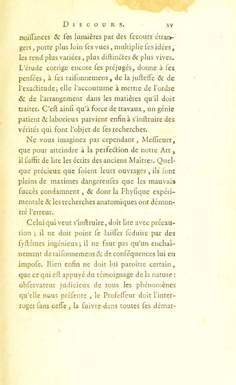 noiflances & Tes lumières par des fecours étrai>- gers, porte plus loin Tes vues, multiplie Tes idées, les rend plus variées, plus diftinéles ôc plus vives. L’étude corrige encore Tes préjugés, donne à fes penfées, à Tes raifonnemens, de la jufteffe & de l’exaétitude; elle l’accoutume à mettre de l’ordre & de l’arrangement dans les matières qu’il doit traiter. C’eft ainlî qu’à force de travaux, un génie patient ôc laborieux parvient enfin à s’inftruire des vérités qui font l’objet de fes recherches. Ne vous imaginez pas cependant, Melîieurs, que pour atteindre à la perfeétion de notre Art, il rufïit de lire les écrits des anciens Maîtres. Quel- que précieux que foient leurs ouvrages , ils font pleins de maximes dangercufes que les mauvais fuccès condamnent, & dont la Phyfique expéri- mentale ôc les recherches anatomiques ont démon- tré l’erreur. Celui qui veut s’inftruire, doit lire avec précau- tion ; il ne doit point fe lailfer féduire par des fyftcmes ingénieux; il ne faut pas qu’un enchaî- nement de raifonnemens ôc deconféquences lui en impofe. Rien enfin ne doit lui paroître certain, que ce qui eft appuyé du témoignage de la nature : obfcrvateur judicieux de tous les phénomènes qu’elle nous préfente , le Profclfeur doit l’inter- roger fans celPe , la fuivre dans toutes fes démar-