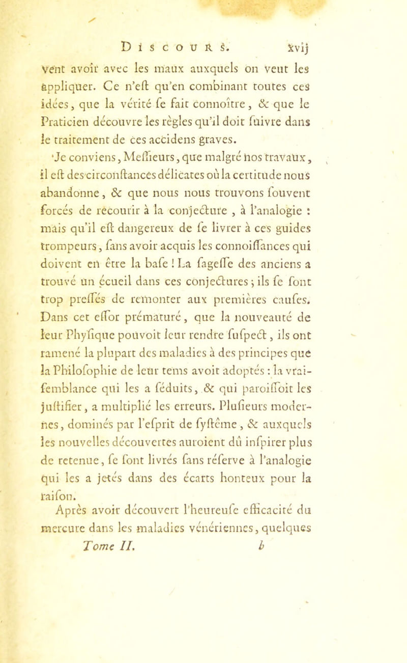 vent avoîi avec les maux auxquels on veut les appliquer. Ce n’efl; qu’en combinant toutes ceS idées J que la vérité Ce fait connoître , &: que le Praticien découvre les règles qu’il doit fuivre dans le traitement de ces accidens graves. ‘Je conviens, Meilleurs, que malgré Pos travaux, il eft des circonftances délicates où la certitude nous abandonne, & que nous nous trouvons fouvent forcés de récourir à la conjecture , à l’analogie : mais qu’il eft dangereux de fe livrer à ces guides trompeurs, fans avoir acquis les connoifTances qui doivent en être la bafe ! La fagefle des anciens a trouvé un écueil dans ces conjeétures ; ils fe font trop prelfés de remonter aux premières caufes* Dans cet elTor prématuré, que la nouveauté de leur Phyfique pouvoir leur rendre fufpeét, ils ont ramené la plupart des maladies à des principes que la Philofophie de leur tems avoir adoptés ; la vrai- femblance qui les a féduits, & qui paroiCToit les jultifier, a multiplié les erreurs. Plufieurs moder- nes, dominés par l’efprit de fyftcme, & auxquels les nouvelles découvertes auroient dit infpirer plus de retenue, fe font livrés fans réferve à l’analogie qui les a jetés dans des écarts honteux pour la rai fou. Après avoir découvert l’henreufe efficacité du mercure dans les maladies vénériennes, quelques Tome IL b