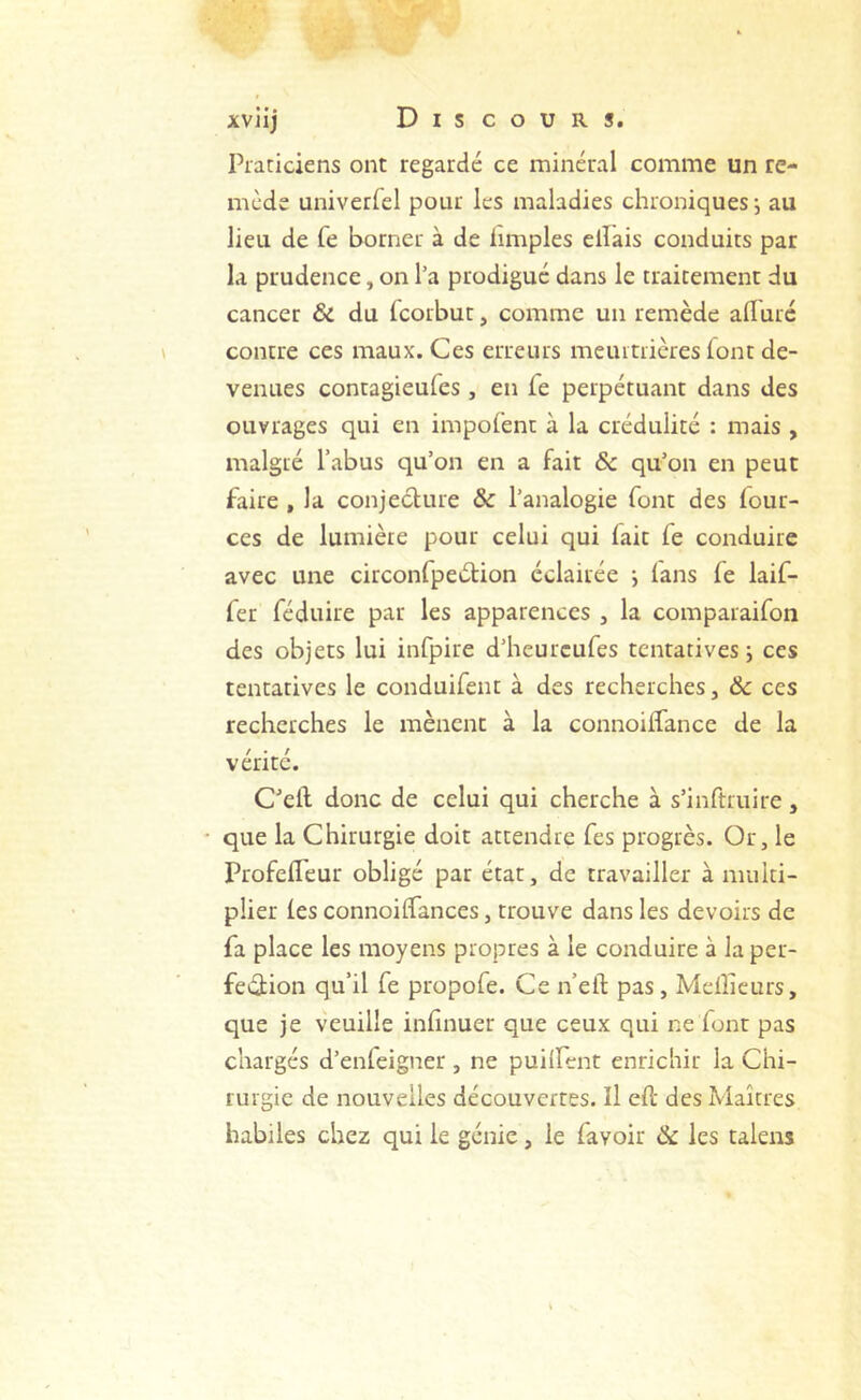 Piaticiens ont regardé ce minéral comme un re- mède univerfcl pour les maladies chroniques ; au lieu de fe borner à de hmples ellais conduits par la prudence, on l’a prodigué dans le traitement du cancer & du Icorbut, comme un remède alFuré contre ces maux. Ces erreurs meurtrières (ont de- venues contagieufes , en le perpétuant dans des ouvrages qui en impofent à la crédulité : mais , malgré l’abus qu’on en a fait &c qu’on en peut faire , la conjeclure & l’analogie font des four- ces de lumière pour celui qui fait fe conduire avec une circonfpeétion éclairée j fans fe laif- fer réduire par les apparences , la comparaifon des objets lui infpire d’heurcufes tentatives; ces tentatives le conduifent à des recherches, & ces recherches le mènent à la connoiffance de la vérité. C’ell donc de celui qui cherche à s’inftruire, que la Chirurgie doit attendre fes progrès. Or, le ProfefTeur obligé par état, de travailler à multi- plier fes connoiffances, trouve dans les devoirs de fa place les moyens propres à le conduire à la per- fection qu’il fe propofe. Ce n’eft pas. Meilleurs, que je veuille infinuer que ceux qui ne font pas chargés d’enfeigner, ne puilFent enrichir la Chi- rurgie de nouvelles découvertes. Il efl des Maîtres habiles chez qui le génie, le favoir & les talens