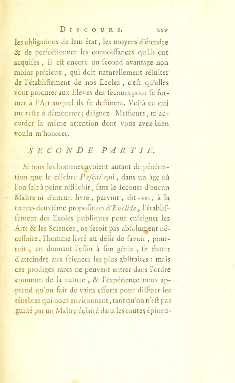 les obligations de leur état, les moyens detendie & de petFeclionner les connoiirances qu’ils ont acquiles , il eft encore un iecond avantage non moins précieux , qui doit naturellement réiulter de l’établiffement de nos Ecoles , c’eft qu’elles vont procurer aux Eleves des fecours pour le for- mer à l’Art auquel ils fe deftinent. Voilà ce qui me rede à démontrer ^ daignez Meilleurs ^ m’ac- corder la meme attention dont vous avez bien voulu m’honorer. SECONDE PARTIE. Si tous les hommes avoient autant de pénétra- tion que le célébré Pafcal qui, dans un âge où l’on fait à peine rélléchir, fans le Iccours d’aucun Maître ni d’aucun livre , parvint , dit - on, à la trente-deuxième propohtion ^Euclidey l’établif- lement des Ecoles publiques pour enicigner les Arts & les Sciences , ne feroit pas ablolunjent né- cellaire, l’homme livré au défir de l'avoir, pour- roi t, en donnant l’ellor à Ton génie , le Batter d’atteindre aux Iciences les plus abftraires ; mais ces prodiges rares ne peuvent entier dans l’ordre commun de la nature , & l’expérience nous ap- prend qu’on fait de vains elforts pour dilEper les ténèbres qui nous environnent, tant qu’on u’cll pas guidé par un Maître éclairé dans les routes épincu-
