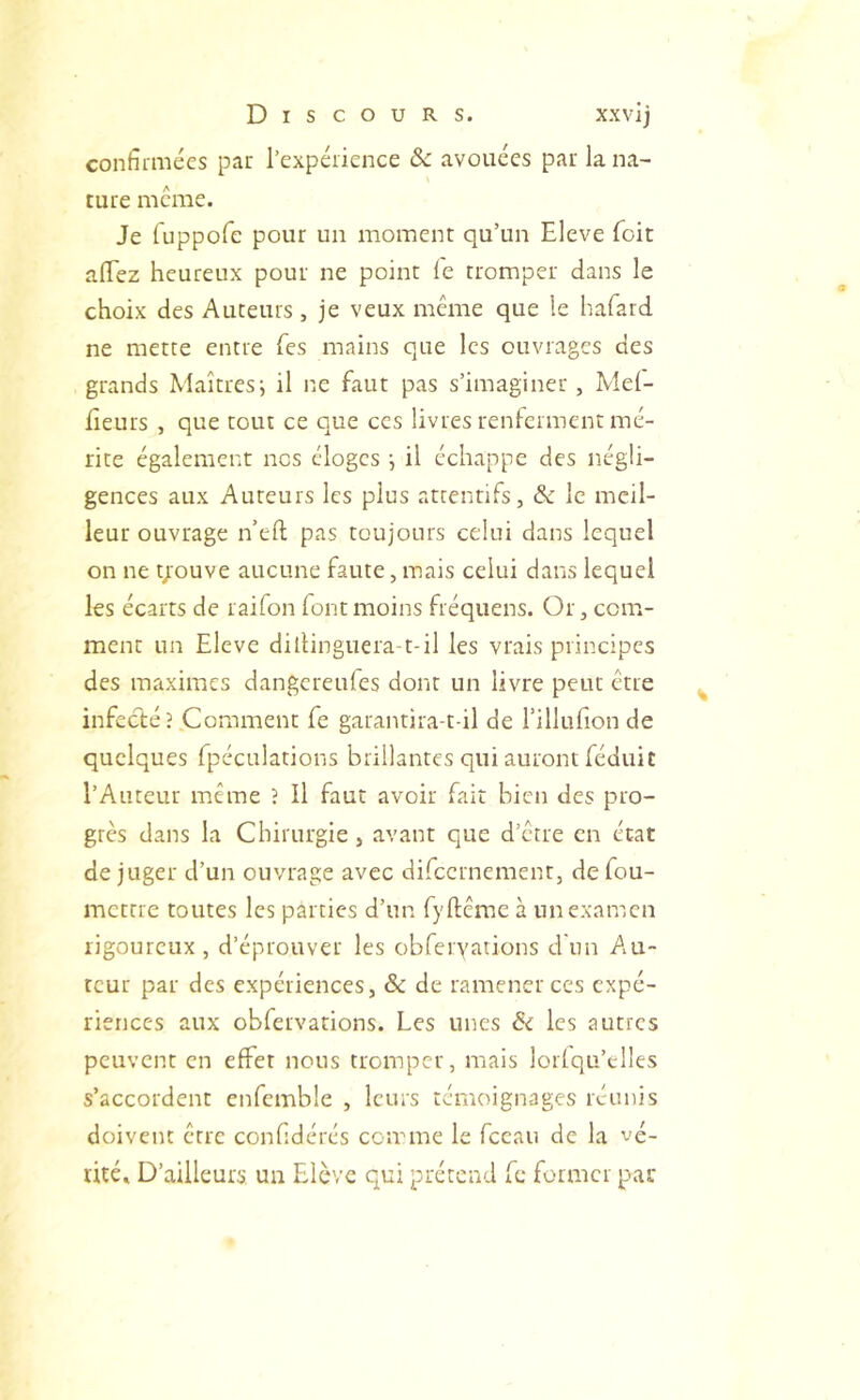 confirmées par l’expérience & avouées par la na- ture meme. Je fuppofc pour un moment qu’un Eleve Toit afiez heureux pour ne point le tromper dans le choix des Auteurs , je veux meme que le hafard ne mette entre Tes mains que les ouvrages des grands Maîtres-, il ne faut pas s’imaginer, Mei- lleurs , que tout ce que ces livres renferment mé- rite également nos éloges i il échappe des négli- gences aux Auteurs les plus attentifs, ôc le meil- leur ouvrage n’eft pas toujours celui dans lequel on ne youve aucune faute, mais celui dans lequel les écarts de raifon font moins fréquens. Or, cona- ment un Eleve dillinguera-t-il les vrais principes des maximes dangereules dont un livre peut être infecté?.Comment fe garantira-t-il de l’illufion de quelques fpéculations brillantes qui auront féduit l’Auteur même ? Il faut avoir fait bien des pro- grès dans la Chirurgie, avant que d’etre en état déjuger d’un ouvrage avec difeernement, defou- mettre toutes les parties d’un fyflême à un examen rigoureux, d’éprouver les obfervations d'un Au- teur par des expériences, & de ramener ces expé- riences aux obfervations. Les unes & les autres peuvent en effet nous tromper, mais lorlqu’clles s’accordent enfemble , leurs témoignages réunis doivent erre confidérés comme le fceau de la vé- rité» D’ailleurs, un Elève qui prétend fc former pat