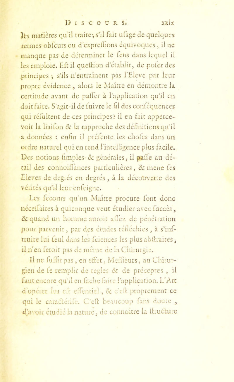 lès matières qu’il traire-, s’il fait ufage de quelques termes obfcursou d’cxprelîions équivoques, il ne manque pas de déterminer le fens dans lequel il les emploie. Eli: il queftion d’établir, de polerdes principes ; s’ils n’entrainenc pas l’Eleve par leur propre évidence , alors le Maître en démontre la certitude avant de palier à l’application qu’il en doit faire. S’agit-il de luivre le fil des conféqucnces qui rélultent de ces principes? il en fait appcrce- voir la liailon & la rapproche des définitions qu’il a données : enfin il préfente les choies dans un ordre naturel qui en rend l’intelligence plus facile. Des notions iimples- Sc générales, il pafie au dé- tail des connoillances particulières, & mene les Eleves de degrés en degrés, à la découverte des vérités qu’il leur enfeigne. Les fecours qu’un Maître procure font donc néceifaires à quiconque veut étudier avec fucccs, & quand un homme auroit allez de pénétration pour parvenir, par des études réliechics, à s’mf- truire lui feul dans les fcicnces les plus abllraires, il n’en Icioit pas de même de la Ciiirurgie. Il ne fulîit pas, en efret, Aieîlleurs, au Cliirrr- gicn de fe remplir de réglés & de précepres , il faut encore qu il en fach.e faire l’application. DAit d'opérer lui cf: clfentiel, ÎSc c'efi proprement ce qui le caraélcrife. C’efe beaucoup lans doute , d’avoir étudié la nature, de connoître la Itruélure