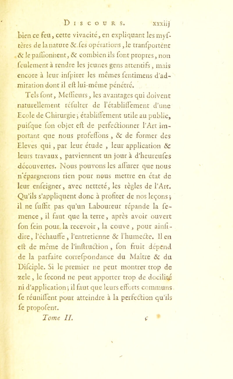 bien ce feu, cette vivacité, en expliquant les myf- ccres de la nature &,fes opérations ,1e tranfportènc . ik le pallîonhent, & combien ils font propres, non ieulementà rendre les jeunes gens attentifs, mais encore à leur inlpirer les mêmes ientimens d’ad- miration dont il efl lui-même pénétré. Tels font. Meilleurs, les avantages qui doivent naturellement réfulter de l’établiircment d’une Ecole de Chirurgie', établilfement utile au public, puilque Ton objet eft de perfeélionner l’Art im- portant que nous profelîbns , 8c de former des Eleves qui, par leur étude , leur application Sc leurs travaux, parviennent un jour à d’heureufes découvertes. Nous pouvons les alEurer que nous n'épargnerons rien pour nous mettre en état de leur enfeigner, avec netteté, les règles de l’Art. Qu’ils s’appliquent donc à profiter de nos leçons j il ne fufEt pas qu’un Laboureur répande la fe- mence , il faut que la terre, après avoir ouvert fon fein pour la recevoir, la couve , pour ainfi- dire, l’échauffe, l’entretienne & l’hurncéie. lien ell de même de l’inflrudion , fon fruit dépend de la parfaite correfpondance du Maître ôc du Difciple. Si le premier ne peut montrer trop de zele, le fécond ne peut apporter trop de docilité ni d’application-, il faut que leurs efforts communs fe réunifient pour atteindre à la perfeélion qu’ils fe propofent. Tome IL ç