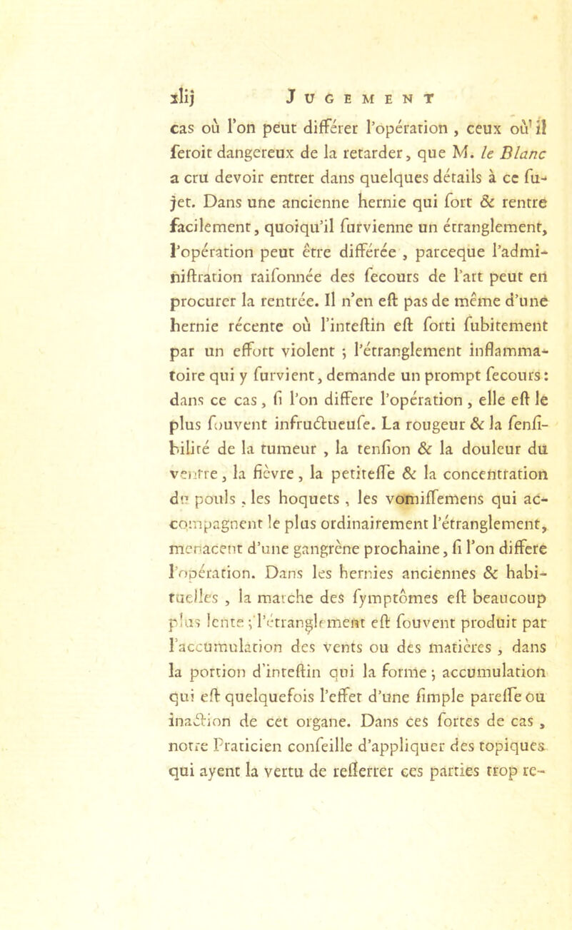 cas où Ton peut différer ropcrarion , ceux où’il feroit dangereux de la retarder, que M. le Blanc a cru devoir entrer dans quelques détails à ce fu- jet. Dans une ancienne hernie qui fort & rentre facilement, quoiqu’il furvienne un étranglement, l’opération peut être différée , pareeque l’admi- niftration raifonnée des fecours de l’art peut ert procurer la rentrée. Il n’en eft pas de meme d’n né hernie récente où l’inteftin eft forti fubitement par un effort violent ; l’étranglement inflamma- toire qui y furvient, demande un prompt fecours: dans ce cas, fi l’on différé l’opération , elle eft le plus fouvent infruéfueufe. La rougeur & la fenlî- hiliré de la tumeur , la tenfion & la douleur du ventre, la fièvre, la petitefTe & la concentration du pouls , les hoquets , les vomiffemens qui ac- compagnent le plus ordinairement l’étranglement, menacent d’une gangrène prochaine, fi l’on différé l’opération. Dans les hernies anciennes & habi- raelles , la marche des fymptômes eft beaucoup plus lente frétran^lrment eft fouvent produit par l’accumulation des vents ou des matières , dans la portion d’inteftin qui la forme -, accumulation qui eft quelquefois l’effet d’une fimple parelLeOu inaélinn de cet organe. Dans ces fortes de cas , notre Praticien confeille d’appliquer des topiques qui ayent la vertu de refterrer ces parties trop re-