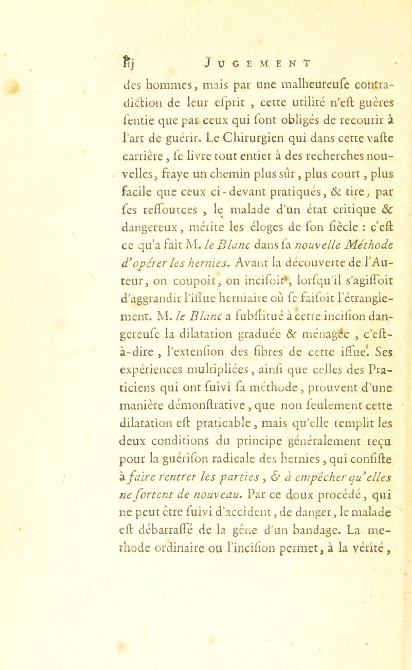 des hommes, mais par une malheureufe contra- didiion de leur elprit , cette utilité n’eft guères ientie que pat ceux qui font obligés de recourir à l’art de guérir. Le Chirurgien qui dans cette vafle carrière, fe livre tout entier à des recherches nou- velles, fraye un chemin plus sûr, plus court, plus facile que ceux ci-devant pratiqués, 6c tire, par Tes reflources , le malade d’un état critique ÔC dangereux, méiite les éloges de fon fiècle : c’eft ce qu’a fait M. le Blanc dans la nouvelle Méthode dé opérer les hernies^ Avant la découverte de l’Au- teur, on coupoit, on incifoit*, lorfqu’il s’agilLoit d’aggrandir l’illue herniaiic où fc faifoit l’étrangle- ment. M. le Blanc a fublîitué à cette incilion dan- gereufe la dilatation graduée &r ménagée , c’eft- à-dire , l’extenfion des fibres de cette ilTue*. Ses expériences multipliées, ainfi que celles des Pra- ticiens qui ont fuivi fa méthode , prouvent d’une manière démonftrative, que non feulement cette dilatation cft praticable, mais qu’elle remplit les deux conditions du principe généralement reçu pour la guérifon radicale des hernies, qui confifte a. faire rentrer les parties , & à cm pêcher qu elles ne forcent de nouveau. Par ce doux procédé, qui ne peut être fuivi d'accident, de danger, le malade eft débarralîé de la gene d'un bandage. La mé- thode ordinaire ou l’incifion permet, à la vérité.