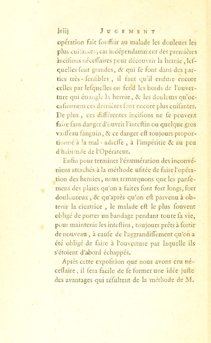 opération fait fouffiir au malade les douleurs les plus tuiiaiJiCSi car indépendamir.cr.r des premières incilions nécciniircs peur découvrir la hernie , lef- quelies four grandes, qui fe font dans des par- ties très - leniibles , il faut Cju’il cnduie encore celles par lefquelles on fend les bords de l’ouver- ture qui étrangle l.i hernie, & les douleurs qu’oc- cahonnenrees dcinières (ont encore plus cuifantes. De plus , ces différentes incilions ne fe peuvent faire fans danger d’ouvrir l’intcftin ou quelque gros vailfeau fanguin, & ce danger eft toujours propor- tionné à ’a mal -adicire , à l’impéritie 5e au peu d habitude de l’Opérateur. Enfin pour terminer l’énumération des inconvé- niens attachés à la méthode ufitée de faire l’opéra- tion des hernies, nous remarquons que les panfe- mens des plaies qu’on a faites font fort longs, fort douloureux , 5e qu’après qu’on eft parvenu à ob- tenir la cicatrice , le malade eft le plus fouvent obligé de porter un bandage pendant toute la vie, pour maintenir les inteftins, toujours prêts à fortir de nouveau , à caufe de l’aggrandilfement qu’on a été obligé de faire à l’ouverture par laquelle ils s’étoient d’abord échappés. Après cette expofition que nous avons cru né- cefiaire , il fera facile de fe former une idée jufte des avantages qui rcfultent de la méthode de M.