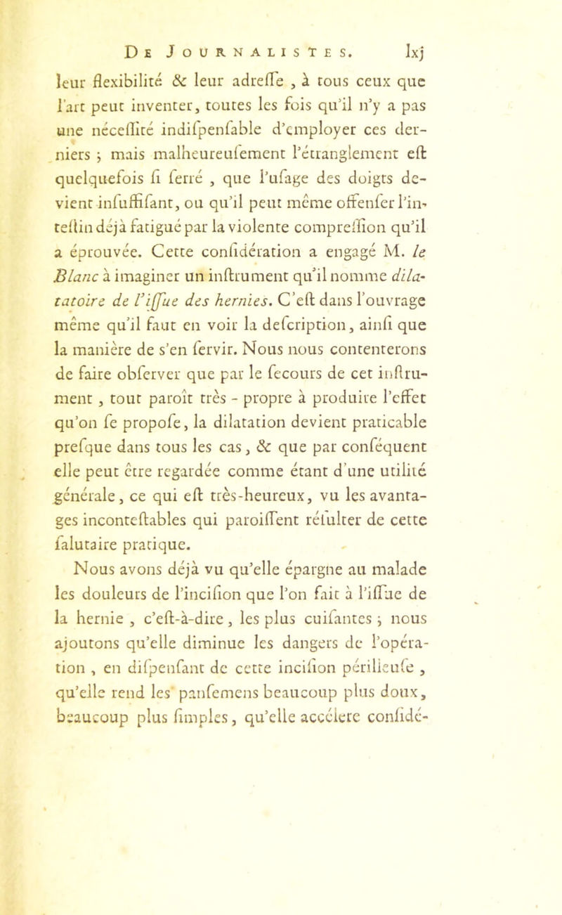 leur flexibilité ôc leur adrefle , à tous ceux que l’art peut inventer, toutes les fois qu’il n’y a pas une néceflité indifpenfable d’employer ces der- niers ; mais malheureulement l’étranglement efl: quelquefois fl (erré , que i’ufage des doigts de- vient infliffifant, ou qu’il peut même ofFenier l’in- teflin déjà fatigué par la violente compreiflon qu’il a éprouvée. Cette confldération a engagé M. le Blanc à imaginer un inftrument qu il nomme dila- tatoirc de l’ijue des hernies. C’efl; dans l’ouvrage même qu’il faut en voir la defeription, ainfl que la manière de s’en fervir. Nous nous contenterons de faire obferver que par le fecours de cet inflru- ment , tout paroît très - propre à produire l’effet qu’on fe propofe, la dilatation devient praticable prefque dans tous les cas, & que par conféquent elle peut être regardée comme étant d’une utilité générale, ce qui efl: très-heureux, vu les avanta- ges inconteflables qui paroifTent rélulter de cette falutaire pratique. Nous avons déjà vu qu’elle épargne au malade les douleurs de l’inciflon que l’on fait à l’ifluc de la hernie , c’efl-à-dire, les plus cuifantes ; nous ajoutons qu’elle diminue les dangers de l’opéra- tion , en difpenfant de cette incilion périlieufe , qu’elle rend les' panfemens beaucoup plus doux, beaucoup plus Amples, qu’elle accéléré confldé-