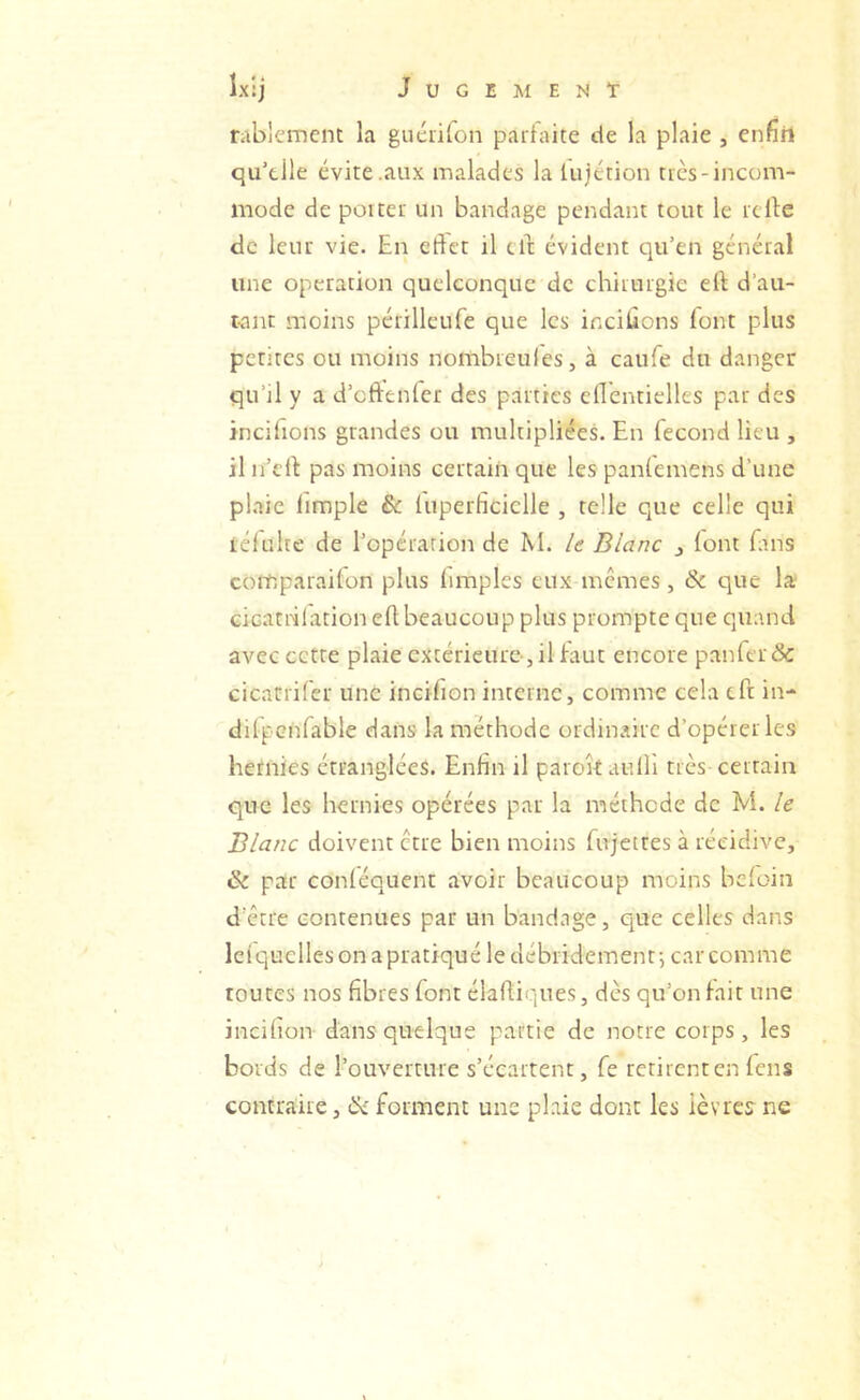 rablcmcnt la guéiifon paitaice de la plaie , enfîil qu'tlle évite .aux malades la lujttion très-incom- mode de porter un bandage pendant tout le relie de leur vie. En eftet il cil évident qu’en général une operation quelconque de chirurgie ell d’au- tant moins périlleufe que les incitions font plus petites ou nioins nombreules, à caufe du danger qu’il y a d’eftenfer des parties ellentielles par des incifrons grandes ou multipliées. En fécond lieu , il n’ell pas moins certain que les panfemens d’une pl.-ric limple êc luperficiclle , telle que celle qui réfulte de l’opération de M. le Blanc 3 (ont fins comparailon plus (impies eux memes, & que la Gicatiilationell beaucoup plus prompte que quand avec cette plaie extérieure-, il faut encore panier & cicatrifer une incifion interne, comme cela tft in- dilpenfable dans la méthode ordinaire d’opérer les hernies étranglées. Enfin il parokauHî très certain que les hernies opérées par la méthode de M. le Blanc doivent être bien moins fujettes à récidive, & par conléquent avoir beaucoup moins bcloin d’être contenues par un bandage, que celles dans leiquelles on a pratiqué le débridemenf, car comme toutes nos fibres font élalli'iiies, dès qu’on fait une incifion dans quelque partie de notre corps, les bords de l’ouverture s’écartent, fe retirent en fens contraire, forment une pLaie donc les lèvres ne