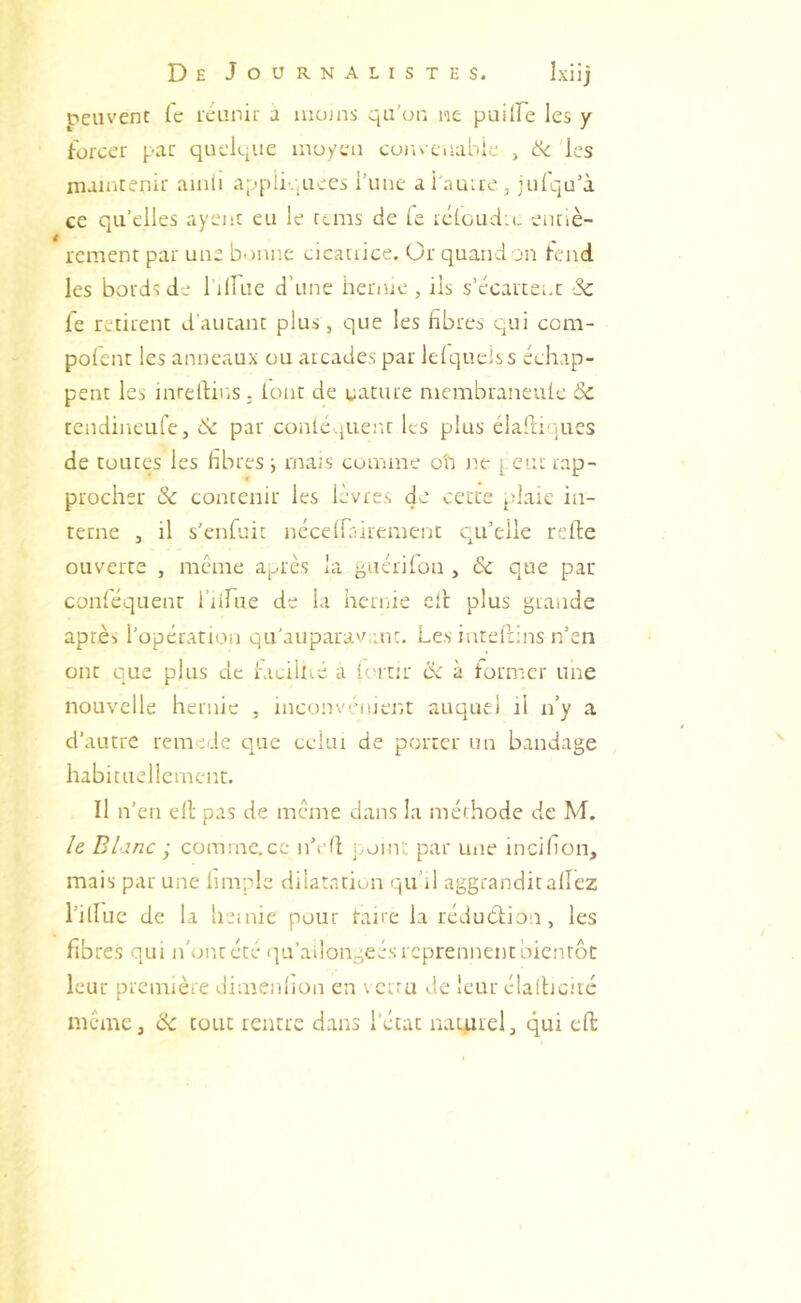 peuvent Ce icunir a uiojns qu'ou ne puKFe les y forcer par quek'ue moyen convenable , & 'les maintenir aiiiii appliquées l’une ai imire, julqu’à ce qu’elles ayenc eu le tems de (e ic(oud:(. eunè- rcment par une b-innc cicatiice. Or quand on fend les bords de rilFue d’une hernie , ils s’écartent -Sc Ce retirent d’autant plus, que les fibres qui coni- pofent les anneaux ou arcades par lefquelss échap- pent les inrelHns, font de cature nicmbraneufc & tendincLife, bc par conléqiient les plus clahiques de toutes les fibres ■, mais comme ob ne j, eut rap- procher & contenir les lèvres de cette plaie in- terne , il s’enfuit néceirairement qu’elle refde ouverte , meme a^rès la ^uérifon , & que par conféquenr l’ilfue de la hernie ell plus grande après l’opération qu'aupara'Mut. Les inteflins n’en ont c]ue plus de hicillié a fc'irir & à former une nouvelle hernie , inconvénient auquel il n’y a d’autre remidc t]ue celui de porter un bandage habituellement. Il n’en ell pas de meme dans la méthode de M. /e Blanc -, comme.ce n’vfl point par tme incifion, mais par une limple dilatation qu’il aggranditaflez l’illue de la hernie pour rame la réduction, les fibres qui n’ont été qu’ailongeés reprennent oicnrôt leur première dimenlion en \ erra de leur élalticiic meme, & tout rentre dans l’état naturel, qui eft