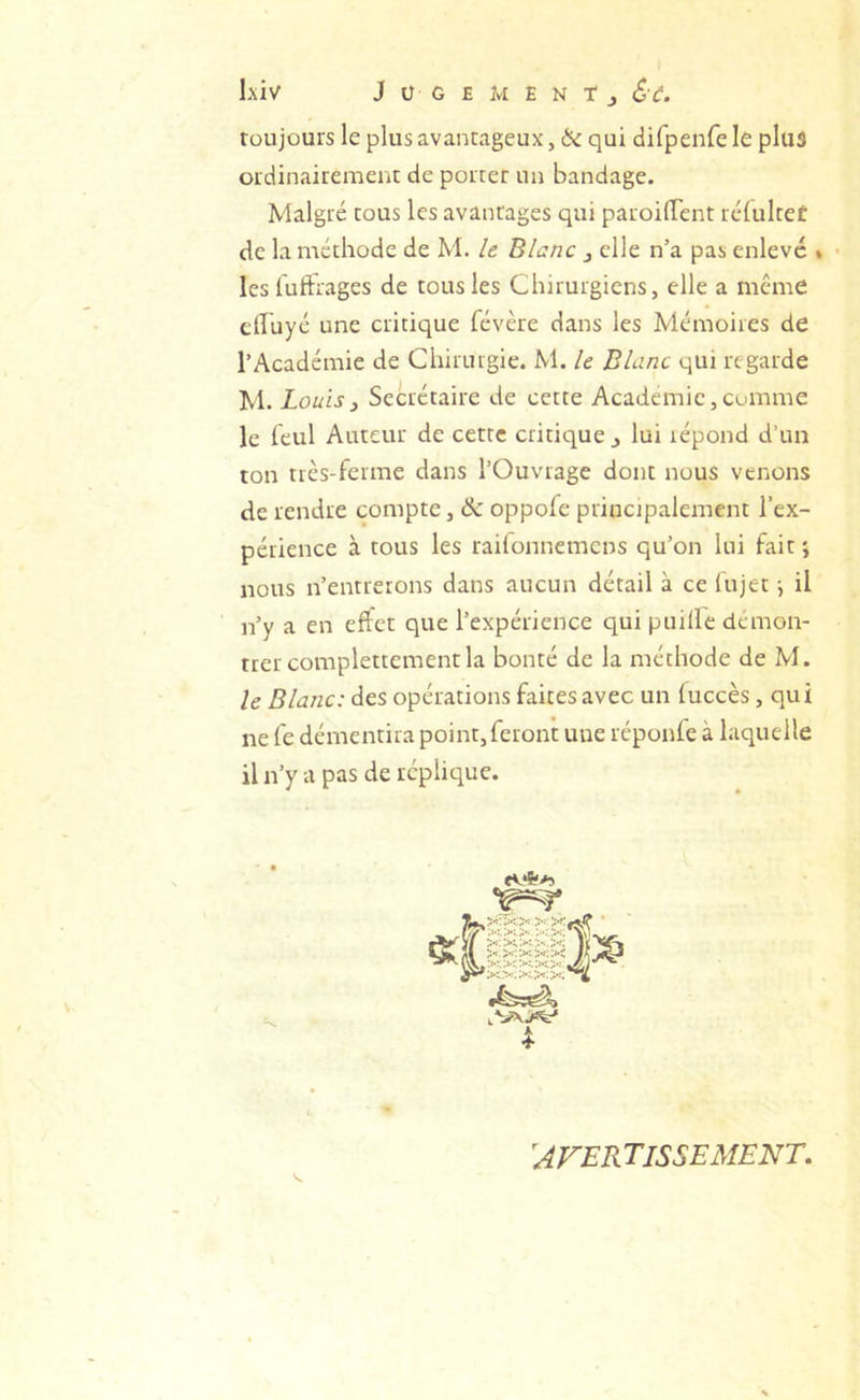 L\iv J Ü G E Jvl E N T J toujours le plus avantageux, & qui difpenfele plus ordinairement de porter un bandage. Malgré tous les avantages qui paroilfent rcfultet de la méthode de M. U Blanc j elle n’a pas enlevé * • les iuftrages de tous les Chirurgiens, elle a meme effuyé une critique févère dans les Mémoires de l’Académie de Chirurgie. M. le Blanc qui regarde M. Louis y Secrétaire de cette Academie, comme le leul Auteur de cette critieyue ^ lui répond d’un ton très-ferme dans l’Ouvrage dont nous venons de rendre compte, & oppofe principalement l’ex- périence à tous les railonnemcns qu’on lui fait ; nous n’entrerons dans aucun détail à ce (ujet \ il n’y a en effet que l’expérience qui puille démon- trer complettement la bonté de la méthode de M. le Blanc: des opérations faites avec un luccès, qui ne fe démentira point, feront une réponfe à laquelle il n’y a pas de réplique. ^AFERTISSEMENT,