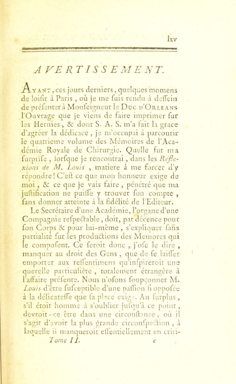 .lawa AVERTISSE MENT. A Y AMT, ces jours derniers, quelques mcmens de loidr à Paris , où je me fuis rendu à delTeiii de préfencerà Monleigneur le Duc d’Orléans l’Ouvrage que je viens de faire imprimer fur les Hernies, & donc S. A. S. m’a laie la grâce d’agréer la dédicace , je m’occupai à parcourir le quatrième volume des Mémoires de l’Aca- démie Royale de Chirurgie. Quelle fut ma furpiife , lorfque je rencontrai, dans les Réfle- xions de M. Louis , matière à me forcer d’y répondre ! C’ed ce que mon honneur exiçre de ■o • ^ ■ C ■ moi , & ce que je vais raire , pénétré que ma juftification ne puilfe y trouver fon compte , fans donner atteinte à la fidélité de l’Editeur. Le Secrétaire d’une Académie, l’oreane d’une Compagnie refpeétable , doit, par décence pour fon Corps & pour lui-même , s’expliquer fans partialité fur les produétions des Alemores qui le compofent. Ce feroit donc , j’ofe le dire , manquer au droit des Gens , que de fe laiffer emporter aux reirentimens qu’infpireroit une querelle particulière , totalement étrangère à l’affaire préfente. Nous n’ofons foupçonner M. Louis d’ècre fufceptiblc d’une nallion fi oppofée à la déllcateffe que fa place exig''. Au furplus , s’il étoic homme à s’oublier julqu’à ce point, devroit-ce être dans une circonft.mce, où il s’agit d’avoir la plus grande circonTpeidion , à laquelle il manqueroit ellentieliemcnt en crici-