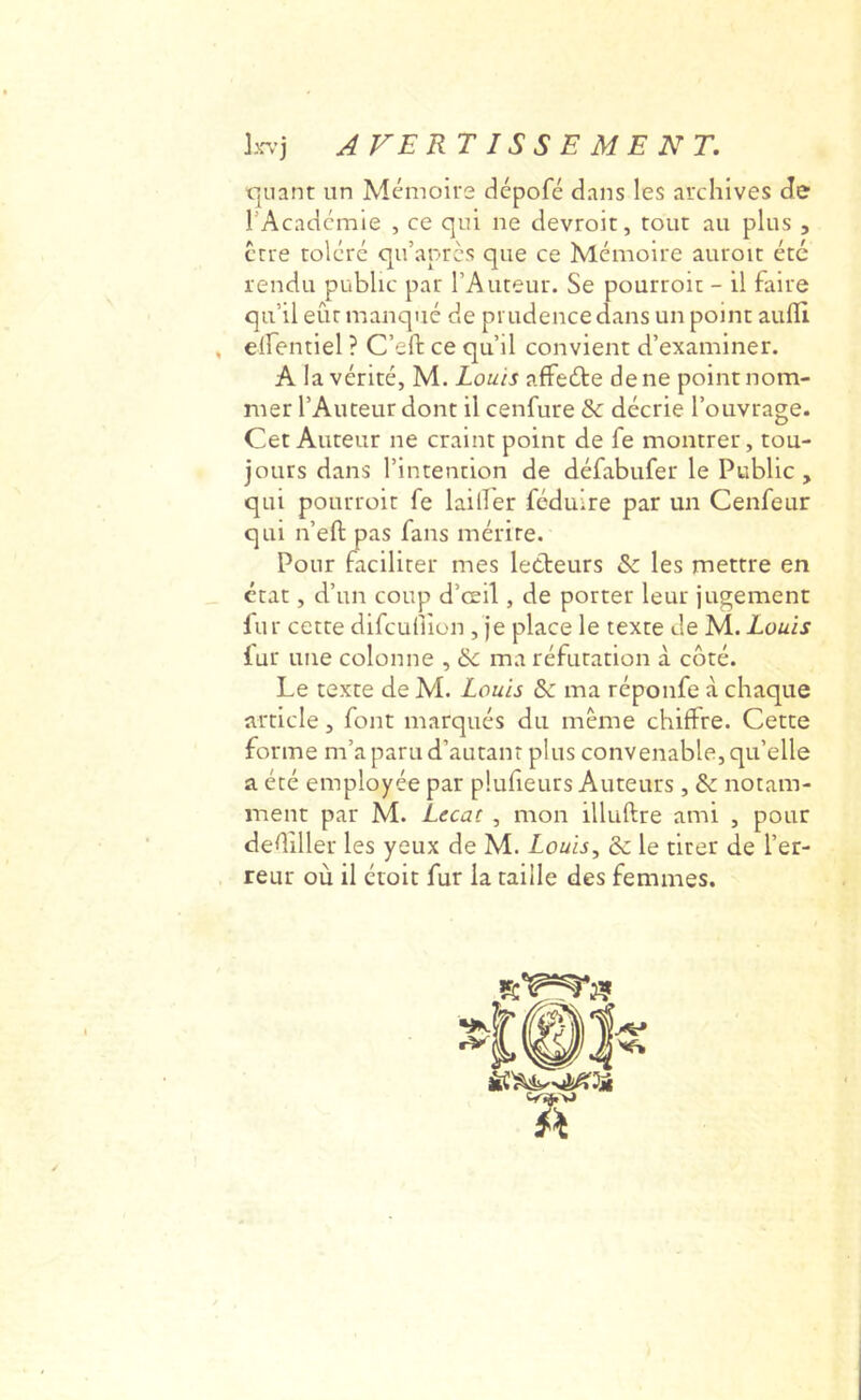 t]uant un Mémoire ciépofé dans les archives de l’Acadcmie , ce qui ne clevroit, tout au plus , ctre toléré qu’aprcs que ce Mémoire auroit été rendu public par l’Auteur. Se pourroit - il faire qu’il eût manqué de prudence dans un point aufll , elfentiel ? C’eft ce qu’il convient d’examiner. A la vérité, M. Louis affeéte de ne point nom- mer l’Auteur dont il cenfure & décrie l’ouvrage. Cet Auteur ne craint point de fe montrer, tou- jours dans l’intention de défabufer le Public , qui pourroit fe lailfer fcduire par un Cenfeur qui n’efi: pas fans mérite. Pour faciliter mes lecteurs & les mettre en état, d’un coup d’œil, de porter leur jugement lur cette difcufiion , je place le texte de M. Louis fur une colonne , & ma réfutation à côté. Le texte de M. Louis & ma réponfe à chaque article, font marqués du meme chiffre. Cette forme m’a paru d’autant plus convenable, qu’elle a été employée par pluheurs Auteurs , & notam- ment par M. Lecac , mon illuftre ami , pour dediller les yeux de M. Louis, & le tirer de l’er- reur où il étoit fur la taille des femmes. fe* A