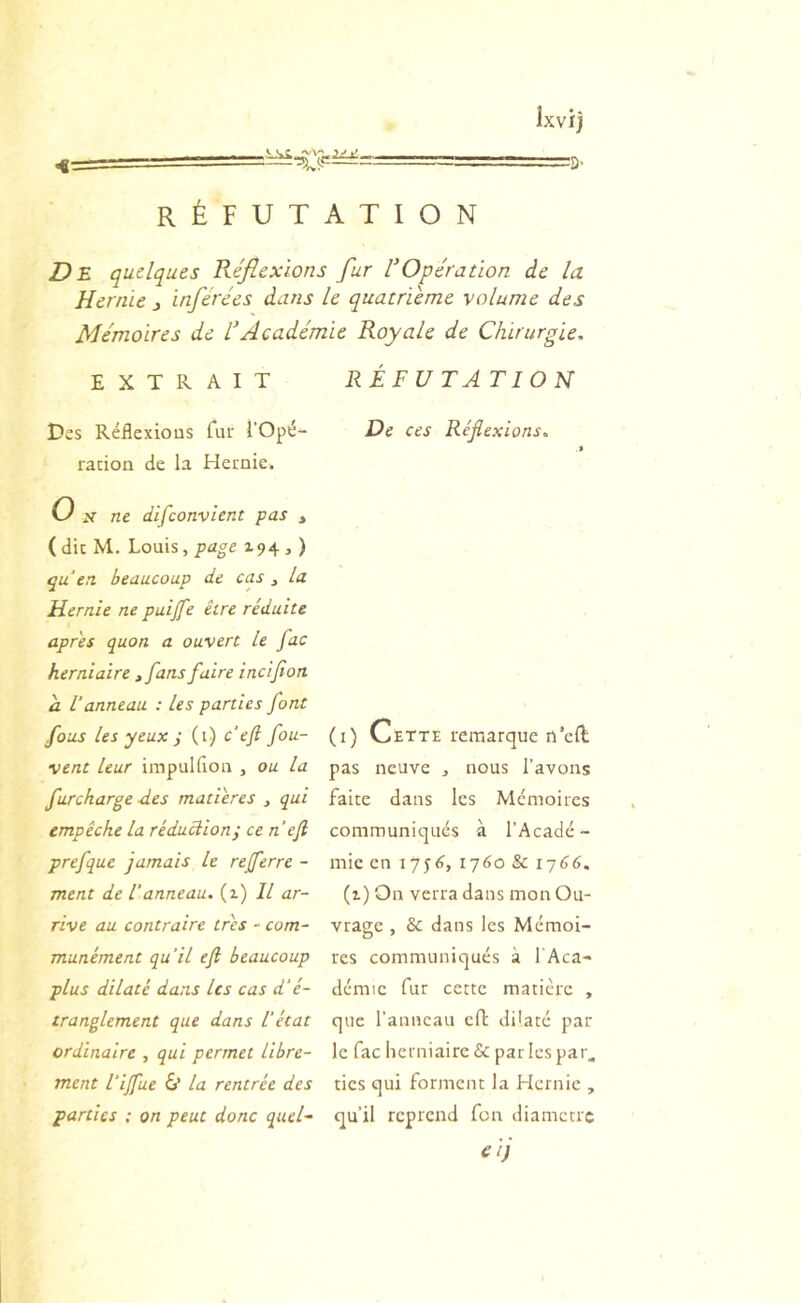 <€= RÉFUTATION Dl. quelques Kéflexions fur VOpération de la Hernie j inférées dans le quatrième volume des Mémoires de l'Académie Royale de Chirurgie, EXTRAIT Des Réflexions fui' l’Opé- raiion de la Hernie. O ne difeonvient pas , ( die M. Louis, page 194 , ) qu en. beaucoup de cas , la Hernie ne puijfe être réduite apres quon a ouvert le fac herniaire , fans faire inclfon a L’anneau : Les parties font fous les yeux ÿ (1) c ef fou- vent leur impulfion , ou la furcharge des matières , qui empêche la réduction; ce neft prefque jamais le rejferre - ment de Vanneau. (1) Il ar- rive au contraire très ~ com- munément qu’il eft beaucoup plus dilaté dans Us cas d'é- tranglement que dans Vétat ordinaire , qui permet libre- ment Vijfue 6* la rentrée des parties ; on peut donc quel- RÉFUTA TION De ces Réflexions, (i) Cette remarque n'eft pas neuve , nous l’avons faite dans les Mémoires communiqués à l’Acadé - mie en 175^, 1760 & i-j66, (i) On verra dans mon Ou- vrage , & dans les Mémoi- res communiqués à l'Aca- démic fur cette matière , que l'anneau cfl: dilaté par le fac herniaire & par les par. tics qui forment la Hernie , qu’il reprend fon diamètre eij