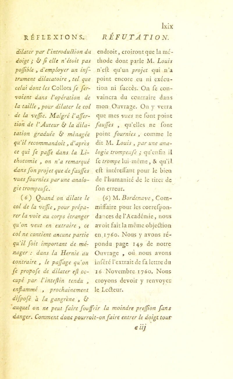 dilater -par l'introduElion du doigt ; & Ji elle n était pas pojftble , d’employer un inf- trument dilaiatoire , tel que celai dont les Collocs je fer- voient dans l'opération de la taille , pour dilater le col de la vejjte. M.algré l’ajfer- tion de l’Auteur & la dila- tation graduée & ménagée qu’il recommandait, d’apres ce qui fe pajfe dans la Li- thotomie , on na remarqué dans fon projet que defauffes •vues fournies par une analo- gie trompeufe. {6) Quand on dilate le col de la vejfie, pour prépa- rer la voie au corps étranger qu’on veut en extraire , ce col ne contient aucune partie qu’il fait important de mé- nager ; dans la Hernie au contraire , le pajfage qu’on fe propofe de dilater ejl oc- cupé par l’intejlin tendu , enflammé , prochainement Ixix endroit, croiront que !a mé- thode dont parle M. Louis n’efl qu’un projet qui n’a point encore eu ni exécu- tion ni fuccès. On fe con- vaincra du contraire dans mon Ouvrage. On y verra que mes vues ne font point faujfes , qu’elles ne font point fournies , comme le dit M. Louis , par une ana- logie trompeufe ; qu’enfin il fe trompe lui même, & qu’il eft intéreflant pour le bien de l’humanité de le tirer de fon erreur. (6) 'W. Bordenave, Cora-* milfairc pour les correfpon- dances de l’Académie, nous avoir fait la même objeélion en,1760. Nous y avons ré- pondu page 149 de notre Ouvraçre » où nous avons n ' inféré l’extrait de fa lettre du 16 Novembre 1760. Nous croyons devoir y renvoyer le Ledeur. difpofé a la gangrène , 6* auquel on ne peut faire foujfrir la moindre prejfion fans danger. Comment donc pourroit-on faire entrer le doigt tour € iîj