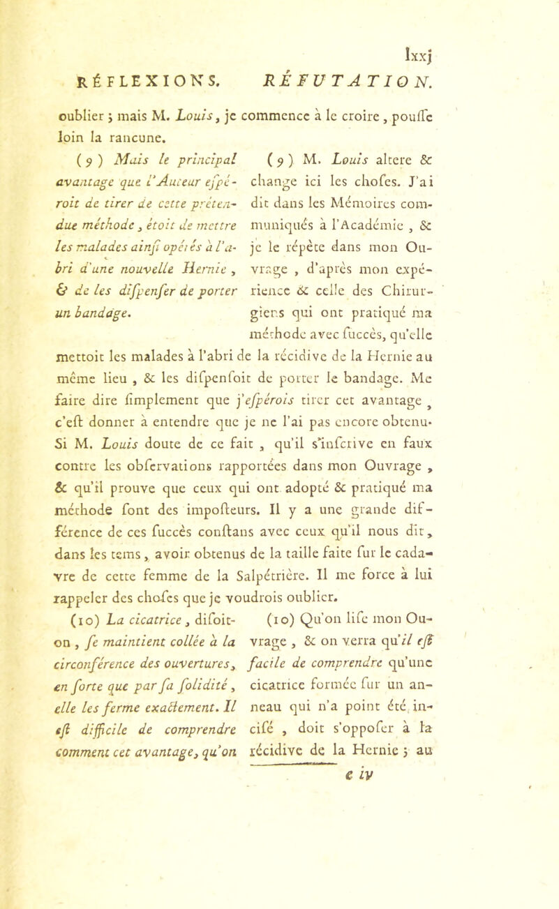 Ixxj oublier ; mais M. Louis, je commence à le croire , pouiTc loin la rancune. ( 9 ) Mais le principal avantage que 1‘Auteur efpé- roit de tirer de cette préten- ( 9 ) M. Louis altéré & change ici les chofes. J’ai die dans les Mémoires com- due méthode , étoit de mettre muniqués à l’Académie , 6c les malades ainfi opéiés d Ta- je le répète dans mon Ou- bri a une nouvelle Hernie , vrage , d’après mon expé- & de les difpenfer de porter rieucc 6c celle des Chirur- un bandage. giens qui ont pratiqué ma méthode avec fuccès, qu’elle mettoit les malades à l’abri de la récidive de la FIcrnie au même lieu , 6c les difpenfoit de porter le bandage. Me faire dire fimplement que j'efpérois tirer cet avantage ^ c’eft donner à entendre que je ne l’ai pas encore obtenu* Si M. Louis doute de ce fait , qu’il slnfctivc en faux contre les obfcrvationï rapportées dans mon Ouvrage , & qu’il prouve que ceux qui ont adopté 6c pratiqué ma méthode font des impofteurs. Il y a une grande dif- férence de ces fuccès conftans avec ceux qu’il nous dit, dans les tems, avoir obtenus de la taille faite fur le cada- vre de cette femme de la Salpétrière. Il me force a lui rappeler des chafes que je voudrois oublier. (lo) La cicatrice, difoit- (lo) Qu’on life mon Ou- on , fe maintient collée a la vrage , 6c on verra qu’rV efl circonférence des ouvertures, facile de comprendre qu’une en forte que par fa folidité, cicatrice formée fur un an- elle les ferme exaéiement. Il neau qui n’a point été in- efi difficile de comprendre cifé , doit s’oppofer à la comment cet avantage, qu’on récidive de la Hernie j au e iv