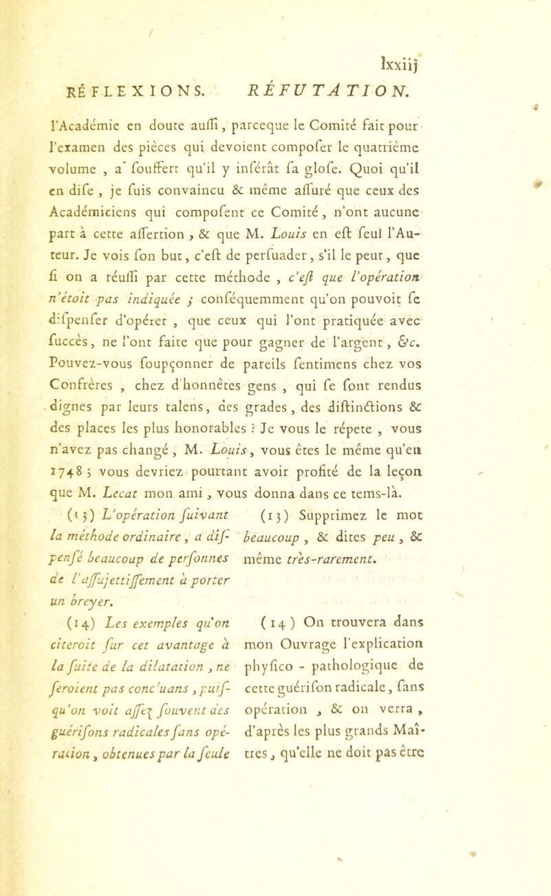 l’Académie en doute auflî, parceque le Comité fait pour l’examen des pièces qui dévoient compofer le quatrième volume , a’ fouffert qu’il y inférât fa glofe. Quoi qu’il en dife , je fuis convaincu & même afluré que ceux des Académiciens qui compofent ce Comité, n’ont aucune part à cette alfertion , & que M. Louis en eft feul l’Au- teur. Je vois fon but, c’eft de perfuader, s’il le peut, que II on a réulll par cette méthode , cVyî que l'opération nétoit pas indiquée y conféquemment qu’on pouvoir fc d:lpenfer d’opérer , que ceux qui l’ont pratiquée avec fuccès, ne l’ont faite que pour gagner de l’argent, ô’c. Pouvex-vous foupçonner de pareils fentimens chez vos Confrères , chez d’honnêtes gens , qui fe font rendus dignes par leurs talens, des grades, des diftindions & des places les plus honorables ? Je vous le répété , vous n’avez pas changé , M. Louis, vous êtes le même qu’eu 17485 vous devriez pourtant avoir profité de la leçon que M. Lecat mon ami, vous donna dans ce tems-là. L'opération fuivant (15) Supprimez le mot la méthode ordinaire , a dif- beaucoup , & dites peu , 6c penfé beaucoup de perfonnes même tres-rarement. de l’ajfujettijfement a porter un breyer. (14) Les exemples qu'on (14) On trouvera dans citeroit fur cet avantage a mon Ouvrage l’explication la fuite de la dilatation ,ne phyfico - pathologique de feroient pas conc 'uans, puif- cette guérifon radicale, fans qu'on voit ajfe^ fouvent des opération , & on verra, guérifons radicales fans opé- d’après les plus grands Mai- raûon, obtenues par la feule très j qu’elle ne doit pas être 0