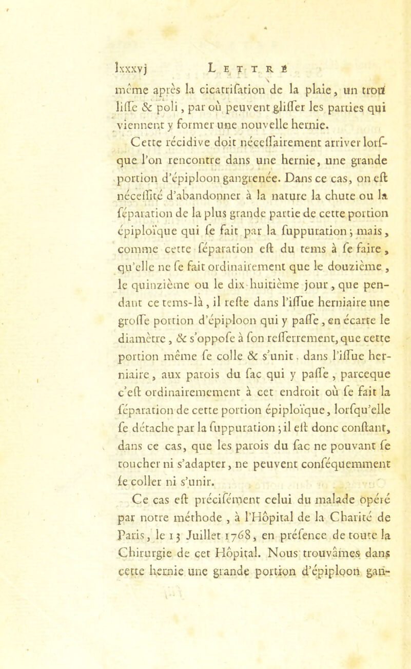 Ixxxvj L E T T, R s meme après la cicatrifarion de la plaie, un trou lifTc & poli, par où peuvent glilTer les parties qui viennent y former une nouvelle hernie. Cette récidive doit nécellairement arriver lorf- que l’on rencontre dans une hernie, une grande .portion d’épiploon gangrenée. Dans ce cas, on eft nécellitc d’abandonner à la nature la chute ou la réparation de la plus grande partie de cette portion épiploïque qui fe fait par la fuppuration-, mais, comme cette féparation eft du teins à fe faire, qu’elle ne Ce fait ordinairement que le douzième , le quinzième ou le dix-huitième jour, que pen- dant ce tems-là, il refte dans l’iftue herniaire une groire portion d’épiploon qui y pafte, en écarte le diamètre , Ck s’oppofe à Ton reirerrement,que cette portion même fe colle & s’unit, dans l’iftue her- niaire , aux parois du fac qui y pafte , pareeque c’eft ordinairemement à cet endroit où fe fait la fép.nration de cette portion épiploïque, lorfqu’elle fe détache par la fuppuration ■, il eft donc conftant, dans ce cas, que les parois du fac ne pouvant fe toucher ni s’adapter, ne peuvent conféquemment ie coller ni s’unir. Ce cas eft précifément celui du malade opéré par notre méthode , à l’Hopiial de la Charité de Paris, le 15 Juillet 1768, en préfence de toute la Chirurgie de cet Hôpital. Nous trouvâmes dans cette hernie une grande portion d’épiploon gaii-: