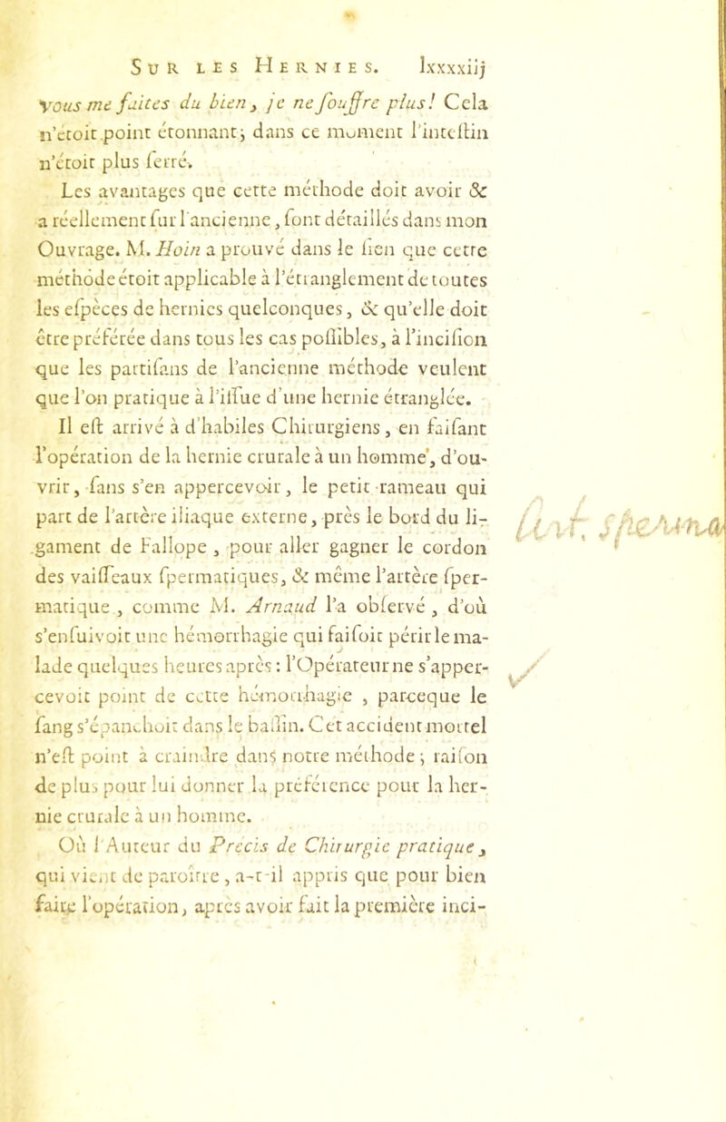 Vous me fuites du bien ^ je nefoufre plus! Cela n’etoit point éronnancj dans ce moment l'intclün n’écoic plus feiré-. Les avantages que cette méthode doit avoir Sc a réellement fur l'ancienne, font détaillés dans mon Ouvrage. M. Hoin a prouvé dans le lien que cetre méthode étoit applicable à l’étianglement de toutes les elpèces de hernies quelconques, de qu’elle doit être préférée dans tous les cas polîlbles, à rincifioii que les partiians de l’ancienne méthode veulent que l’on pratique à l’ilfue d’une hernie étranglée. Il efl; arrivé à d’habiles Chirurgiens, en faifanc l’opération de la hernie crurale à un homme', d’ou- vrir , fans s’en appercevoir, le petit rameau qui part de l’artère iliaque externe, près le bord du lir .gament de Fallope, pour aller gagner le cordon des vaifleaux fpermatiques, & même l’artère fper- matique , comme M. Arnaud l’a oblervé , d’où s’enfuivoit une hémorrhagie qui faifoit périrlema- lade quelques heures après: l’Opérateur ne s’apper- cevoit point de cette hémorthagie , pareeque le iang s’épan^-hoit dans le badin. Cet accident mortel n’ed; point à craindre danS notre méthode ^ raifon de plus pour lui donner la préféicncc pour la her- nie crurale à un homme. Où l'Auteur du Précis de Chirurgie pratique ^ qui vient de pra'oîrre , a-t-il appris que pour bien fairp l’opération, après avoir fait la première inci- v/