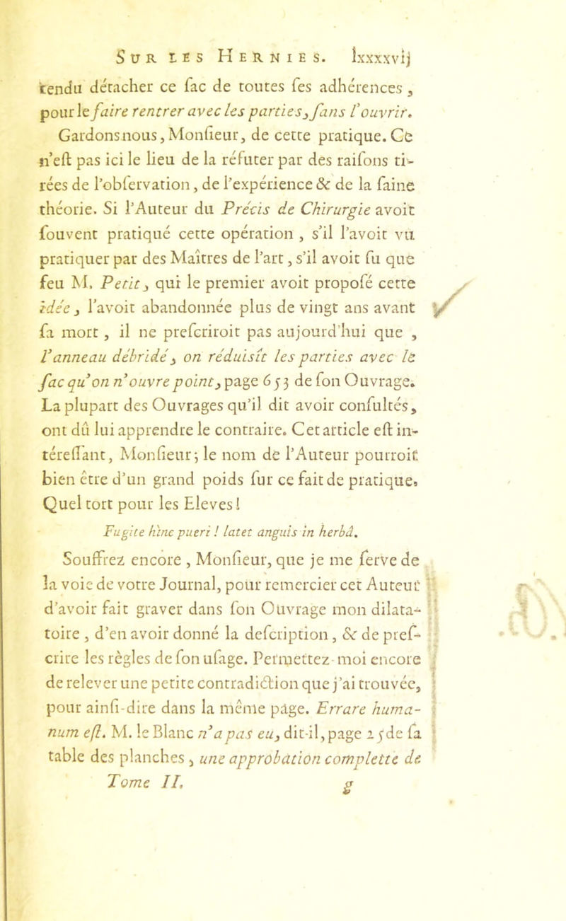 rendu détacher ce fac de toutes Tes adhérences, pour le faire rentrer avec les parties^ fans rouvrir. Gardons nous, Monfieur J de cette pratique. Ce n eft pas ici le lieu de la réfuter par des raifons ti- rées de l’obfervation, de l’expérience & de la faine théorie. Si l’Auteur du Préùs de Chirurgie avoic fouvent pratiqué cette opération , s’il l’avoit vu pratiquer par des Maîtres de l’art, s’il avoic fu que feu M. Petit3 qui le premier avoir propofé cette idée 3 l’avoit abandonnée plus de vingt ans avant fa mort, il ne prefcriroit pas aujourd’hui que , Vanneau débridé3 on réduisît les parties avec le fac qu on n ouvre point 3^tL^e 653 de fou Ouvrage» La plupart des Ouvrages qu’il dit avoir confulcés, ont dû lui apprendre le contraire. Cet article eft in- téreflanc, Monfieur; le nom de l’Auteur pourroif. bien être d’un grand poids fur ce fait de pratique» Quel tort pour les Eleves! Fugite lùne pueri ! latet anguis in herbâ. Souffrez encore , Monfieur, que je me ferve de la voie de votre Journal, pour remercier cet Autcuü d’avoir fait graver dans fon Ouvrage mon dilata- tüire , d’en avoir donné la defcription, & de pief- crire les règles de fon ufage. Permettez moi encore ' de relever une petite contradiélion que j’ai trouvée, | pour ainfi-dire dans la même pige. Errare huma- I num efl, M. le Blanc n^apas eu3 dit-il, page a^de fa \ table des planches , une approbation complette de. Tome IL a