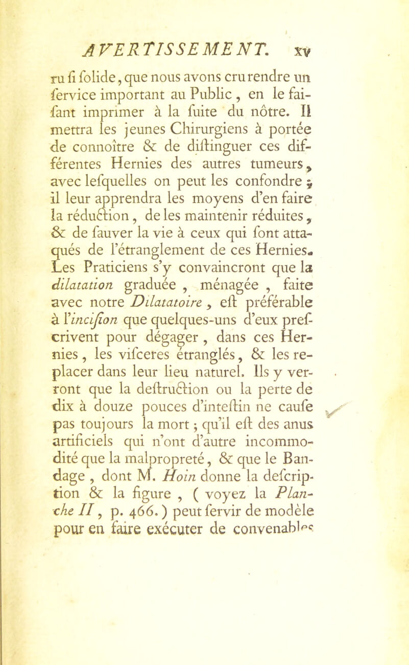 ru fî folide, que nous avons cru rendre un Service important au Public , en le fai- fant imprimer à la fuite du nôtre. Il mettra les jeunes Chirurgiens à portée de connoître & de diftinguer ces dif- férentes Hernies des autres tumeurs, avec lefquelles on peut les confondre y il leur apprendra les moyens d’en faire la réduétion, de les maintenir réduites, & de fauver la vie à ceux qui font atta- qués de l’étranglement de ces Hernies- Les Praticiens s’y convaincront que la dilatation graduée , ménagée , faite avec notre Dilatatoire, eft préférable à Xindflon que quelques-uns d’eux pref crivent pour dégager , dans ces Her- nies , les vifceres étranglés, & les re- placer dans leur lieu naturel. Us y ver- ront que la deftruftion ou la perte de Uix à douze pouces d’inteftin ne caufe pas toujours la mort ; qu’il eft des anus artificiels qui n’ont d’autre incommo- dité que la malpropreté, & que le Ban- dage , dont M. Hoin donne la defcrip- tion & la figure , ( voyez la PLan^ che //, p. 466. ) peut fervir de modèle pour en faire exécuter de convenabl^^^?