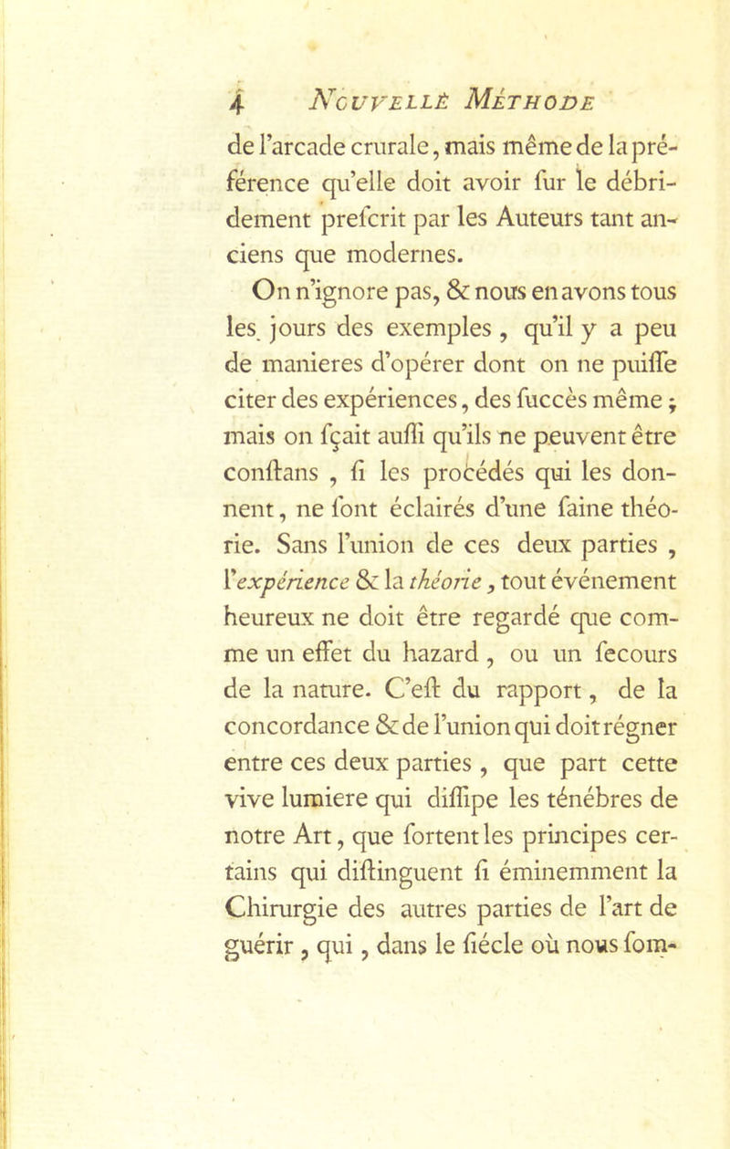 de l’arcade crurale, mais même de la pré- férence qu’elle doit avoir fur le débri- dement prefcrit par les Auteurs tant an- ciens que modernes. On n’ignore pas, & nous en avons tous les, jours des exemples , qu’il y a peu de maniérés d’opérer dont on ne puiffe citer des expériences, des fuccès même ; mais on fçait auffi qu’ils ne peuvent être conftans , fi les procédés qui les don- nent , ne font éclairés d’une faine théo- rie. Sans Funion de ces deux parties , Xexpérience & la théone, tout événement heureux ne doit être regardé que com- me un effet du hazard, ou un fecours de la nature. C’efi: du rapport, de la concordance &de l’union qui doit régner entre ces deux parties , que part cette vive lumière qui diflipe les ténèbres de notre Art, que fortent les principes cer- tains qui difiinguent fi éminemment la Chirurgie des autres parties de l’art de guérir , qui, dans le fiécle où nous fom-