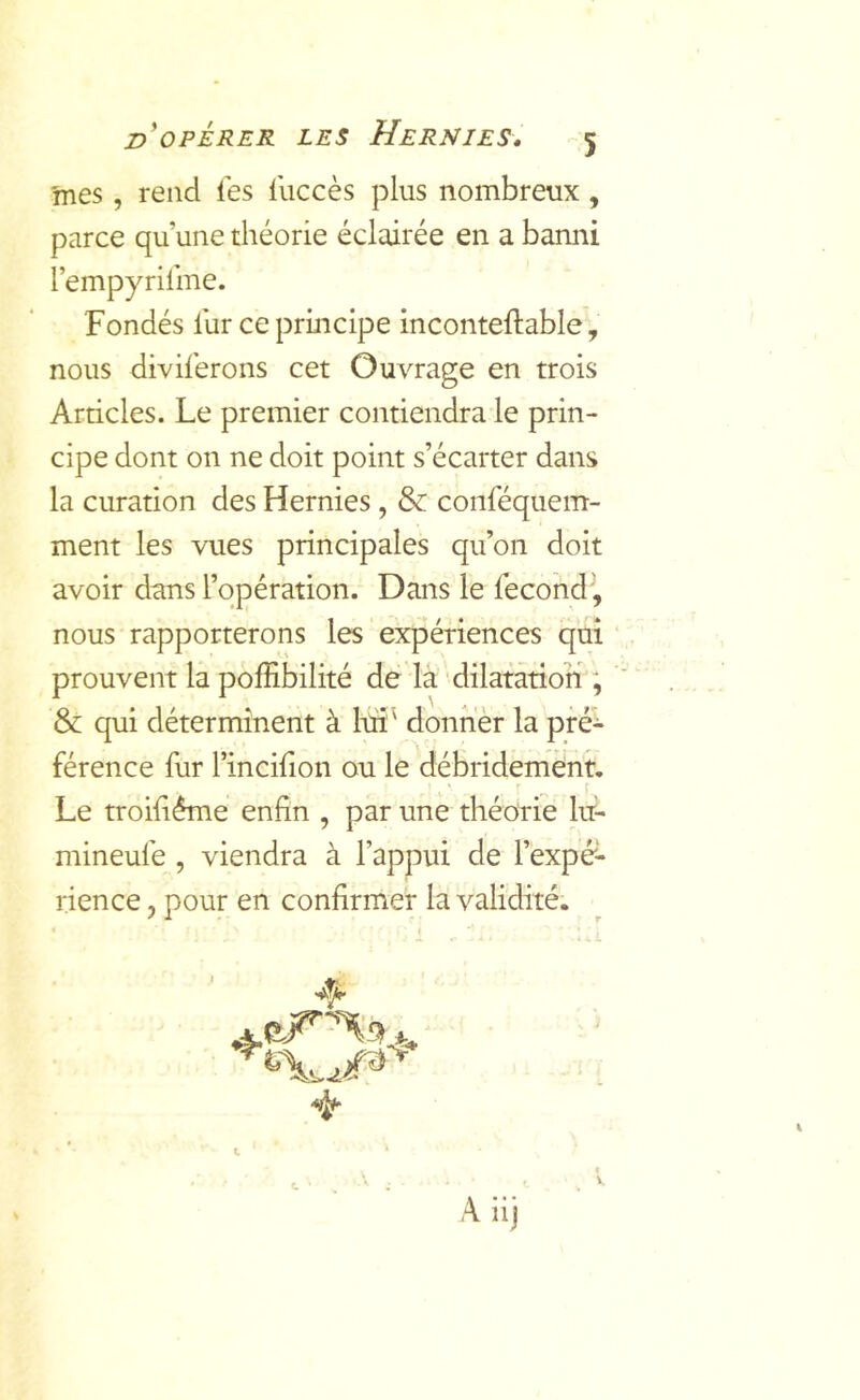 'mes, rend les luccès plus nombreux, parce qu’une diéorie éclairée en a bamii l’empyrilme. Fondés fur ce principe inconteftable, nous diviferons cet Ouvrage en trois Articles. Le premier contiendra le prin- cipe dont on ne doit point s’écarter dans la curation des Hernies, & conféquem- ment les vues principales qu’on doit avoir dans l’opération. Dans le fecondi, nous rapporterons les expériences qui prouvent la polEbilité dé la dilatation ; & qui déterminent à lui' donner la pré’- férence fur l’incifion ou le débridement. Le troifléme enfin , par une théorie lu- mineufe , viendra à l’appui de l’expé- rience , pour en confirmer la validité. 4-