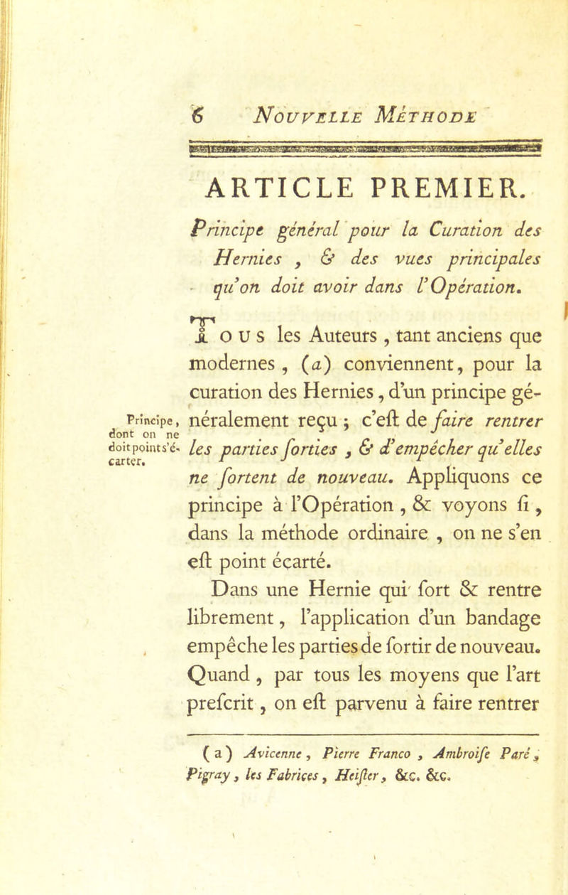 ARTICLE PREMIER. Principe général pour la Curation des Hernies , & des vues principales ■ qu on doit avoir dans U Opération, 1 O U s les Auteurs , tant anciens que modernes , (^a) conviennent, pour la curation des Hernies, dun principe gé- Principe, néralement reçu ; c’eft de faire rentrer dont on ne . ^ , /* » les parties [orties , & a empêcher qu elles ne fartent de nouveau. Appliquons ce principe à l’Opération , & voyons fi, dans la méthode ordinaire , on ne s’en efh point écarté. Dans une Hernie qui' fort & rentre librement, l’application d’un bandage , empêche les parties de fortir de nouveau. Quand , par tous les moyens que l’art ' prefcrit, on eft parvenu à faire rentrer ( a ) Avicenne, Pierre Franco , Ambroife Paré, Pi^ray , les Fabrïçes , Heijîer, &c. &C.