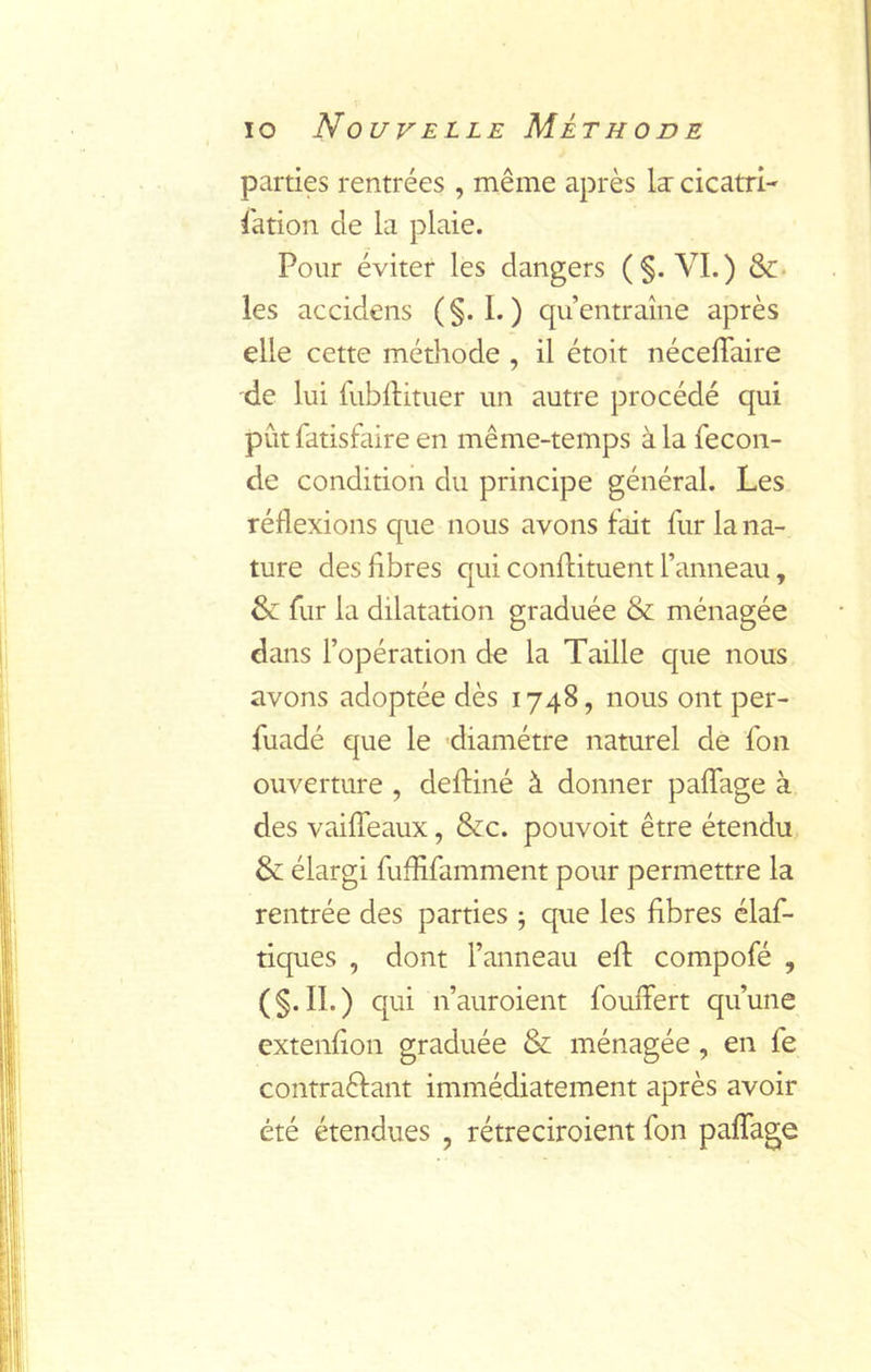 parties rentrées , même après la: cicatri- sation de la plaie. Pour éviter les dangers (§. VI.) Sc- ies accidens ( §. I. ) qu’entraîne après elle cette méthode , il étoit néceffaire de lui fubllituer un autre procédé qui pût Satisfaire en même-temps à la Secon- de condition du principe général. Les réflexions que nous avons fait Sur la na- ture des libres qui conflituent l’anneau, & Sur la dilatation graduée & ménagée dans l’opération de la Taille que nous avons adoptée dès 1748, nous ont per- Suadé que le diamètre naturel de Son ouverture , defliné à donner palTage à des vaiffeaux, Scc. pouvoir être étendu & élargi Suffisamment pour permettre la rentrée des parties ; que les fibres claf- tiques , dont l’anneau efl compofé , (§-n-) qui n’auroient Souffert qu’une extenfion graduée & ménagée, en Se contraèfant immédiatement après avoir été étendues , rétreciroient Son paffage