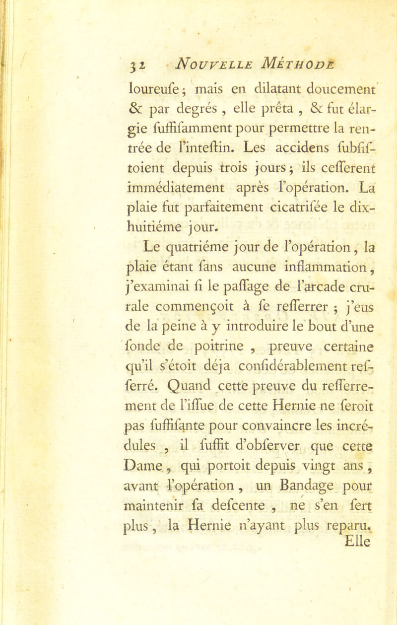 loureufe; mais en dilatant doucement’ & par degrés , elle prêta , & fut élar- gie fuffifamment pour permettre la ren- trée de Finteftin. Les accidens fublif- toient depuis trois jours; ils celTerent immédiatement après l’opération. La plaie fut parfaitement cicatrifée le dix- huitiéme jour. Le quatrième jour de l’opération, la plaie étant fans aucune inflammation, j’examinai fi le pafTage de l’arcade cru- rale commençoit à fe refferrer ; j’eus de la peine à y introduire le bout d’une 'fonde de poitrine , preuve certaine qu’il s’étoit déjà confidérablement ref- ferré. Quand cette preuve du refferre- ment de Fiflue de cette Hernie ne feroit pas fuffifante pour convaincre les incré- dules 5 il fuffit d’obferver que cette Dame , qui portoit depuis vingt ans , avant l’opération, un Bandage pour maintenir fa defcente , ne s’en fert plus, la Hernie n’ayant plus reparu.