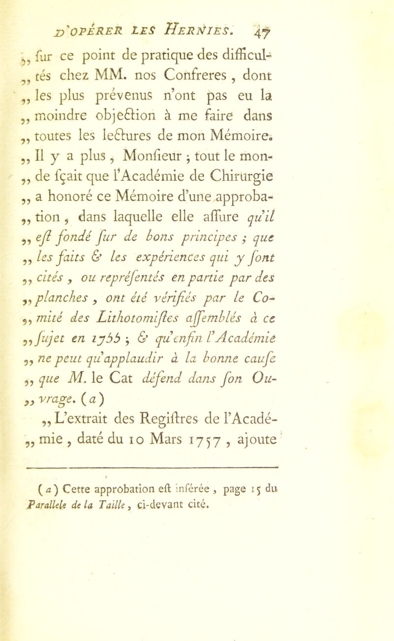 ij, fur ce point de pratique des difficul- „ tés chez MM. nos Confrères, dont „ les plus prévenus n’ont pas eu la ,, moindre objeftion à me faire dans ,, toutes les leélures de mon Mémoire; ,, Il y a plus, Moniteur ^ tout le mon- ,, de fçait que l’Académie de Chirurgie ,, a honoré ce Mémoire d’une approba- ,, tion j dans laquelle elle alTure quil „ ejî fondé fur de bo7is principes ; que ,, les faits & les expériences qui y jont 5, cités , ou repréfentés en partie par des planches y ont été vérifiés par le Co-‘ 5, mué des Lithotom fies affemhlés à ce y^fujet en lybb ; 6* cpuafin l’Académie 5, ne peut qu applaudir à la bonne caufe ,, que M. le Cat défend dans fon Ou- „ vrage. (a) ,, L’extrait des Regillres de l’Acadé- 5, mie , daté du lo Mars 1757 , ajoute' (û) Cette approbation eft inférée , page 15 du Parallèle de la Taille, ci-devant cité.