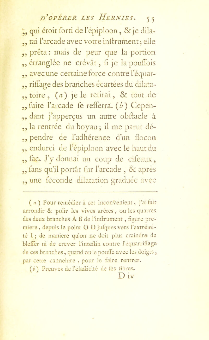 qui étoit forti de l’épiploon, je dila- ,, tai l’arcade avec votre inftrument; elle 3, prêta : mais de peur que la portion ,, étranglée ne crévât, fl je la poulTois ,3 avec une certaine force contre l’équar- ,, rilTage des branches écartées du dilata- ,, toire , (<2) je le retirai, & tout de 3,fuite l’arcade fe reilerra. {b) Cepen- 3, dant j’apperçus un autre oblfacle à 3, la rentrée du boyau j il me parut dé- 3, pendre de l’adhérence d’un flocon 33 endurci de l’épiploon avec le haut du 3, faCi J’y donnai un coup de cifeaux, 3, fans qu’il portât fur l’arcade , & après 3, une fécondé dilatation graduée avec ( ) Pour remédier à cet inconvénient, j’ai fait arrondir & polir les vives arêtes , ou les quartes des deux branches A B de l’inllrument, figure pre- mière, depuis le point O O jufquesvers rextrèml- té I ; de maniéré qu’on ne doit plus craindre de blefTer ni de crever l’inteflin contre l’équarrifTage de ces branches, quand on le pouffe avec les doigts, par cette cannelure , pour le faire rentrer. (/>) Preuves de l’élaiLicité de fes fibres. D iv