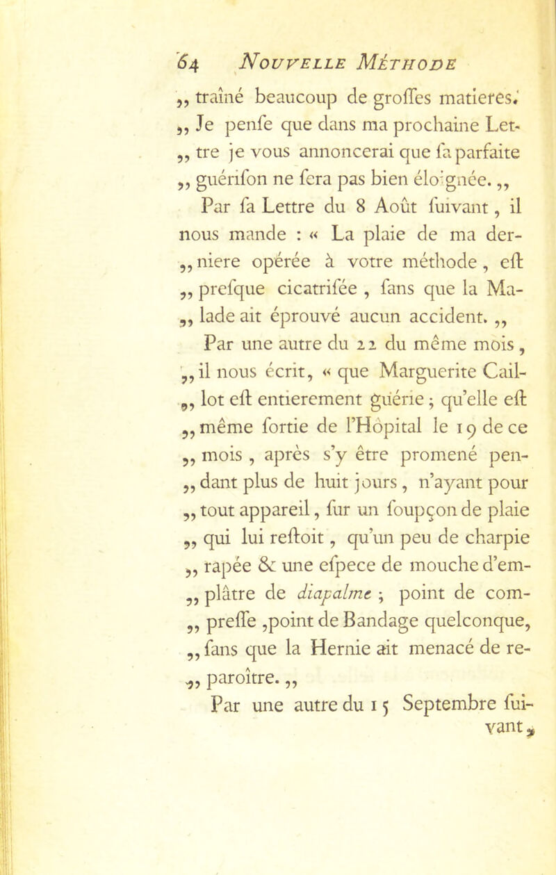 5, traîné beaucoup de grolTes matières.' 5, Je penfe que dans ma prochaine Let- „ tre je vous annoncerai que la parfaite „ giiérifon ne fera pas bien élo’gnée.,, Par fa Lettre du 8 Août fuivant, il nous mande : « La plaie de ma der- ,, niere opérée à votre méthode , eft ,, prefque cicatrifée , fans que la Ma- „ lade ait éprouvé aucun accident. ,, Par une autre du 22 du meme mois , ’„il nous écrit, « que Marguerite Cail- 9, lot eft entièrement guérie ; qu’elle eft 5, même fortie de l’Hôpital le 19 de ce 5, mois , après s’y être promené pen- „ dant plus de huit jours , n’ayant pour ,, tout appareil, fur un foupçon de plaie 5, qui lui reftoit, qu’un peu de charpie J, râpée une efpece de mouche d’em- „ plâtre de diapalme ; point de com- ,, preffe ,point de Bandage quelconque, „ fans que la Hernie ait menacé de re- paroître. „ Par une autre du 15 Septembre fui- vant ,