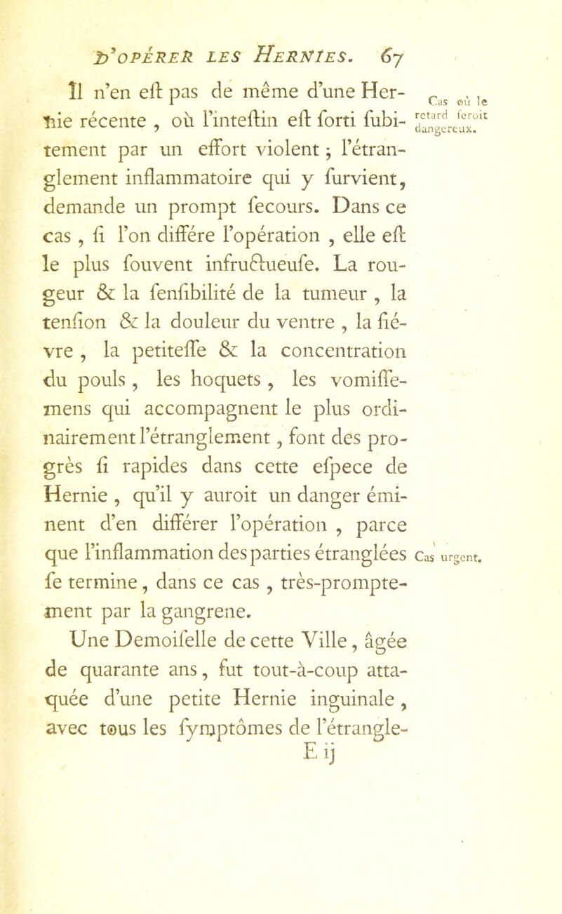 Î1 n’en ell pas de même d’une Her- liie récente , où l’inteftin eft forti fubi- tement par un effort violent j l’étran- glement inflammatoire qui y furvient, demande un prompt fecours. Dans ce cas, fl l’on diffère l’opération , elle eff le plus fouvent infruétueufe. La rou- geur & la fenflbilité de la tumeur , la tenflon & la douleur du ventre , la fiè- vre , la petiteffe & la concentration du pouls, les hoquets , les vomiffe- mens qui accompagnent le plus ordi- nairement l’étranglement , font des pro- grès fl rapides dans cette efpece de Hernie , qu’il y auroit un danger émi- nent d’en différer l’opération , parce que l’inflammation des parties étranglées fe termine, dans ce cas, très-prompte- ment par la gangrené. Une Demoifelle de cette Ville, âgée de quarante ans, fut tout-à-coup atta- quée d’une petite Hernie inguinale, avec tous les fymptômes de l’étrangle- Cas où le retard (eroit dangereux. Cas urgent.