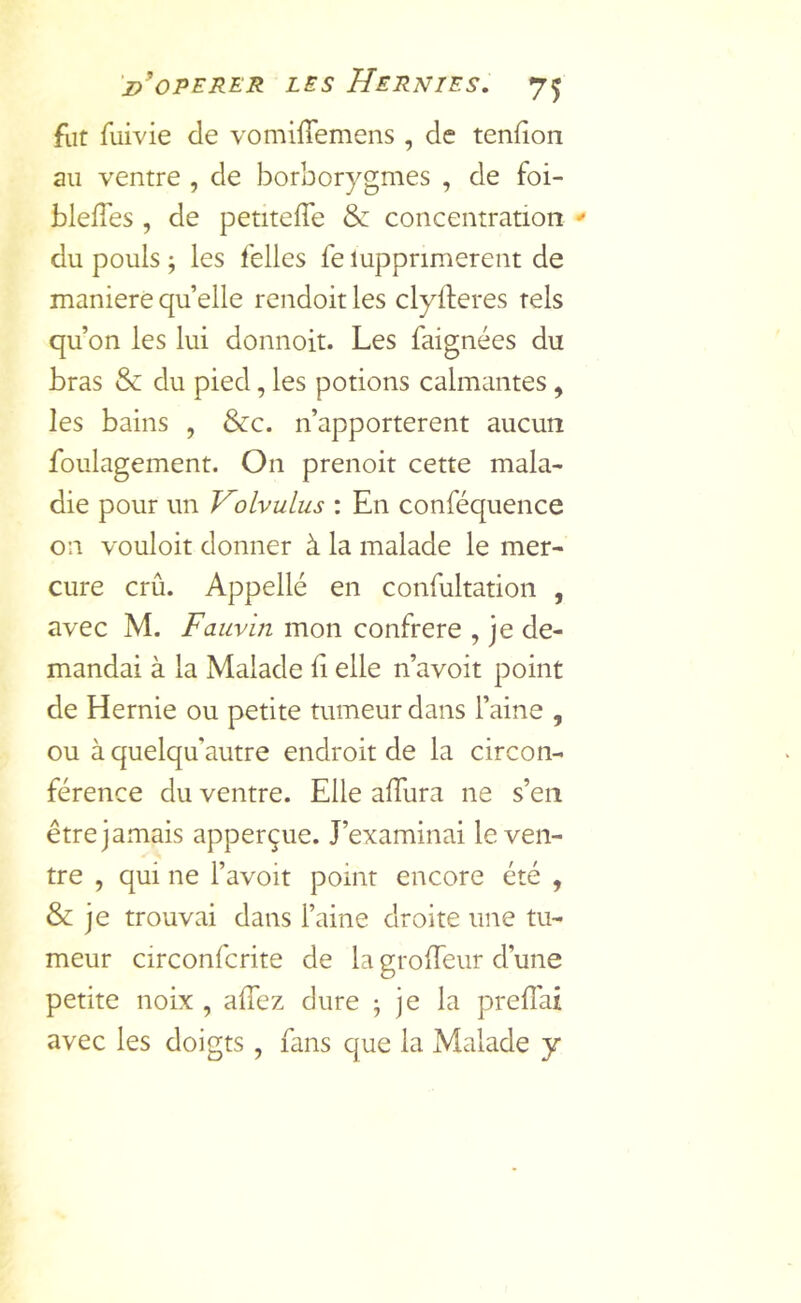 fut fuivie de vomiffemens , de tendon au ventre , de borborygmes , de foi- bleffes , de petiteffe & concentration ^ du pouls ; les felles le lupprimerent de maniéré quelle rendoit les clylleres tels qu’on les lui donnoit. Les faignées du bras & du pied, les potions calmantes, les bains , &c. n’apporterent aucun foulagement. On prenoit cette mala- die pour un Volvulus : En conféquence on vouloir donner à la malade le mer- cure crû. Appellé en confultation , avec M. Fauvin mon confrère , je de- mandai à la Malade li elle n’avoit point de Hernie ou petite tumeur dans l’aine , ou à quelqu’autre endroit de la circon- férence du ventre. Elle alTura ne s’en être jamais apperçue. J’examinai le ven- tre , qui ne l’avoit point encore été , & je trouvai dans l’aine droite une tu- meur circonfcrite de la grolTeur d’une petite noix , alTez dure ; je la prefîai avec les doigts, fans que la Malade y