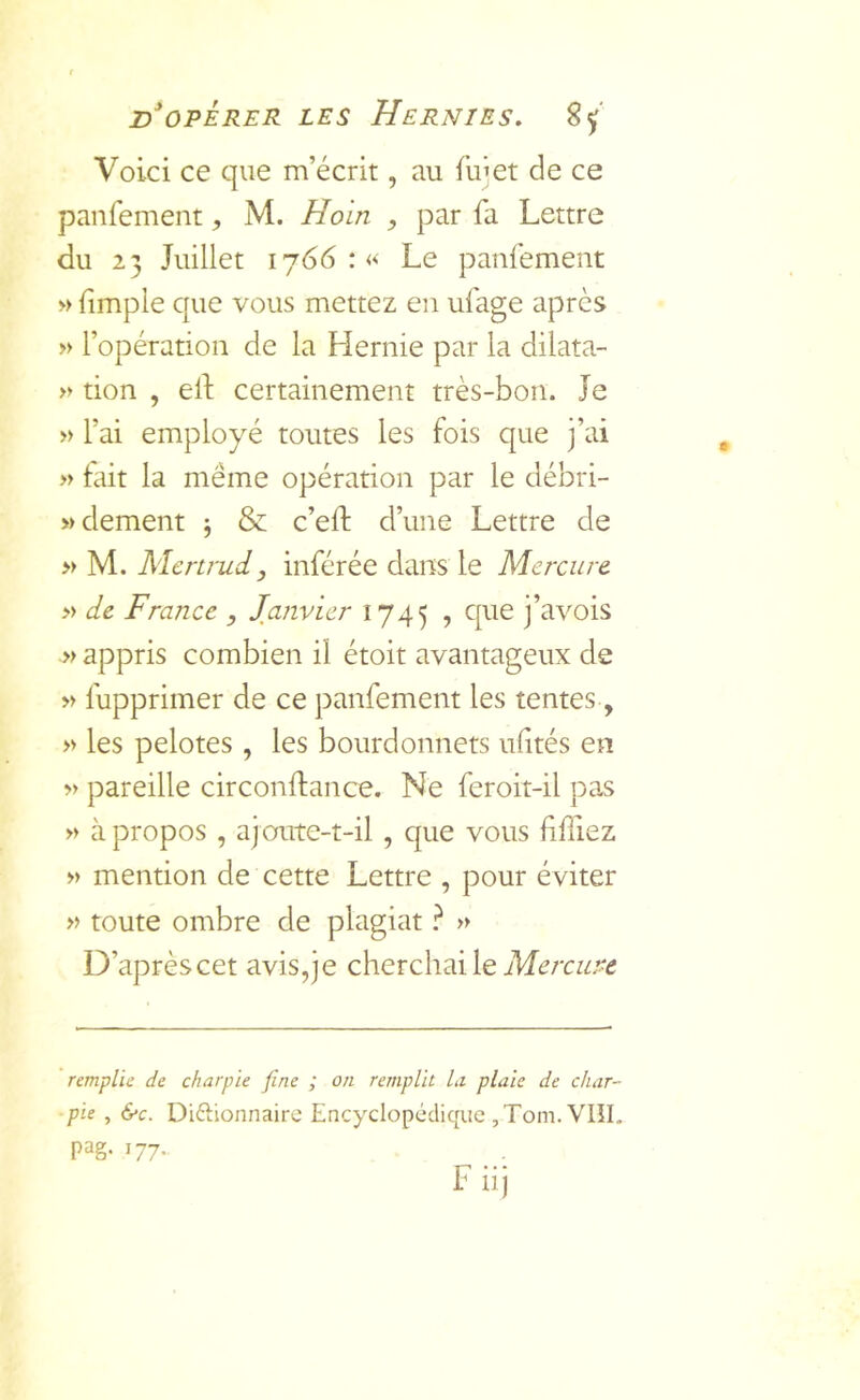 Voici ce que m’écrit, au fuîet de ce panfement, M. Hoin , par fa Lettre du 23 Juillet 1766 :« Le panfement » (impie que vous mettez en ufage après » l’opération de la Hernie par la dilata- » don , ed certainement très-bon. Je » l’ai employé toutes les fois que j’ai » fait la même opération par le débri- wdement ^ & c’eft d’une Lettre de » M. Mcnmi, inférée dans le Mercure » de France , Janvier 1745 , que j’avois » appris combien il étoit avantageux de » fupprimer de ce panfement les tentes, » les pelotes , les bourdonnets ulités en >> pareille circondance. Ne feroit-il pas » à propos , ajoute-t-il , que vous ddiez » mention de cette Lettre , pour éviter » toute ombre de plagiat ? » D’aprèscet avis,je cherchai le remplie de charpie fine ; on remplit Li plaie de char- pie , &c. Diftionnaire Encyclopédique ,Tom. VIÎI. pag- 177- F iij